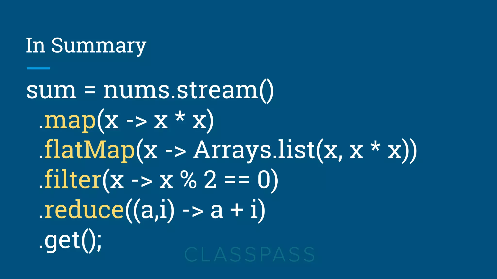 In Summary
sum = nums.stream()
.map(x -> x * x)
.flatMap(x -> Arrays.list(x, x * x))
.filter(x -> x % 2 == 0)
.reduce((a,i) -> a + i)
.get();
 