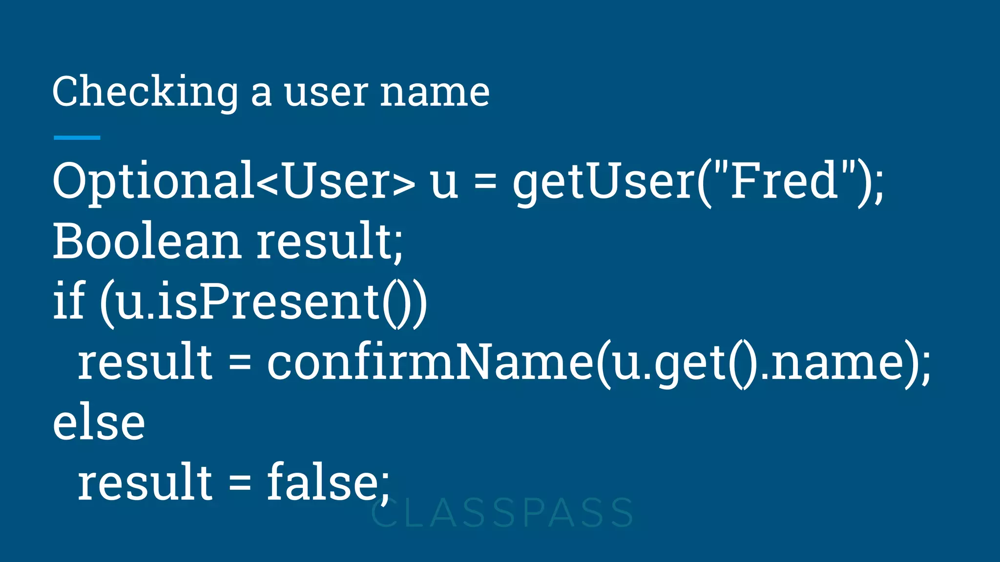 Checking a user name
Optional<User> u = getUser("Fred");
Boolean result;
if (u.isPresent())
result = confirmName(u.get().name);
else
result = false;
 