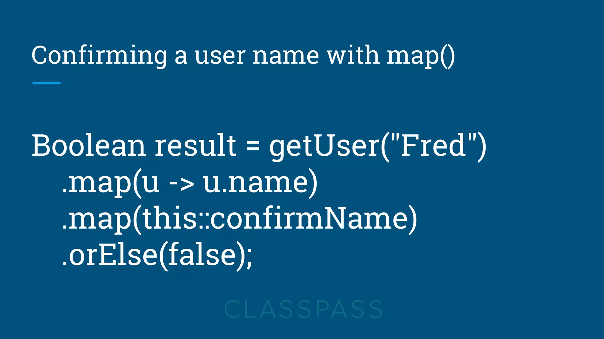 Confirming a user name with map()
Boolean result = getUser("Fred")
.map(u -> u.name)
.map(this::confirmName)
.orElse(false);
 