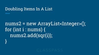 Doubling Items In A List
nums2 = new ArrayList<Integer>();
for (int i : nums) {
nums2.add(sqr(i));
}
 