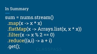 In Summary
sum = nums.stream()
.map(x -> x * x)
.flatMap(x -> Arrays.list(x, x * x))
.filter(x -> x % 2 == 0)
.reduce((a,i) -> a + i)
.get();
 