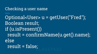 Checking a user name
Optional<User> u = getUser("Fred");
Boolean result;
if (u.isPresent())
result = confirmName(u.get().name);
else
result = false;
 