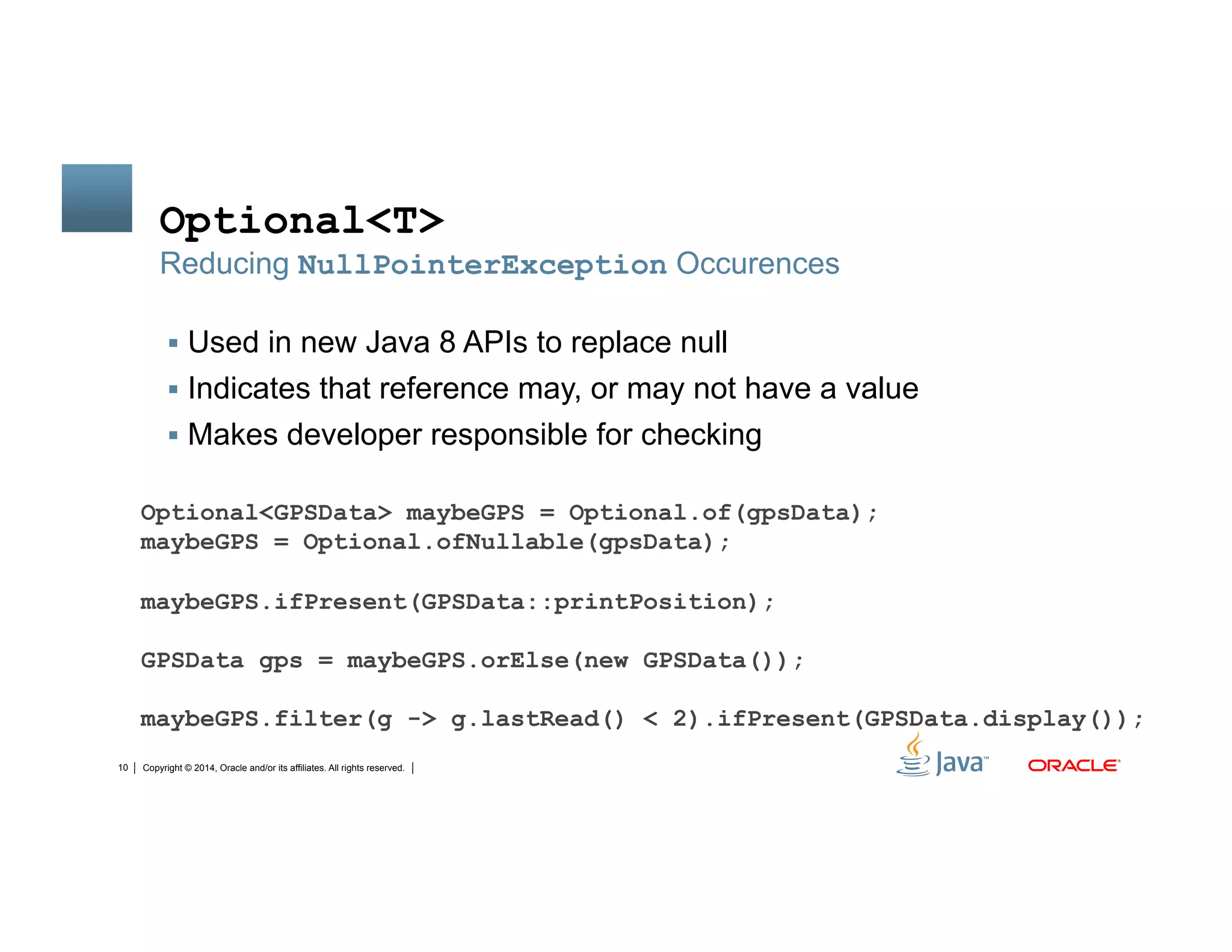 Copyright © 2014, Oracle and/or its affiliates. All rights reserved.10
Optional<T>
!  Used in new Java 8 APIs to replace null
!  Indicates that reference may, or may not have a value
!  Makes developer responsible for checking
Reducing NullPointerException Occurences
Optional<GPSData> maybeGPS = Optional.of(gpsData);
maybeGPS = Optional.ofNullable(gpsData);
maybeGPS.ifPresent(GPSData::printPosition);
GPSData gps = maybeGPS.orElse(new GPSData());
maybeGPS.filter(g -> g.lastRead() < 2).ifPresent(GPSData.display());
 
