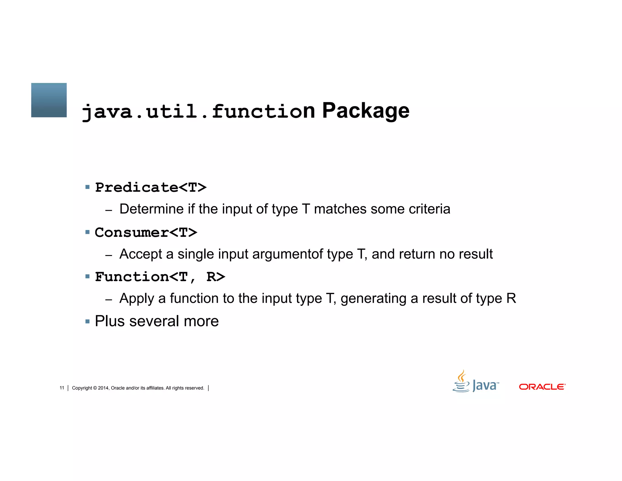 Copyright © 2014, Oracle and/or its affiliates. All rights reserved.11
java.util.function Package
!  Predicate<T>
–  Determine if the input of type T matches some criteria
!  Consumer<T>
–  Accept a single input argumentof type T, and return no result
!  Function<T, R>
–  Apply a function to the input type T, generating a result of type R
!  Plus several more
 