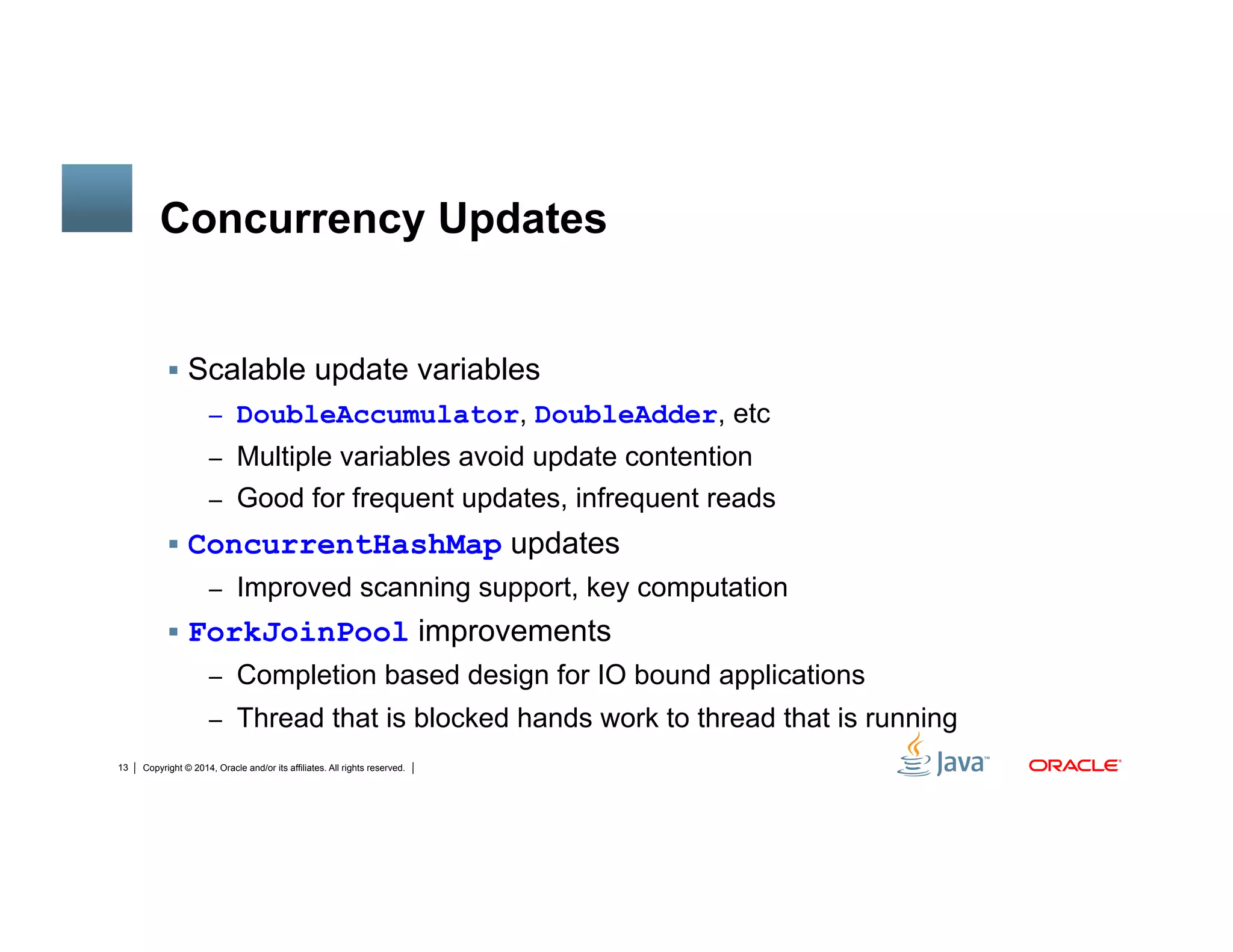 Copyright © 2014, Oracle and/or its affiliates. All rights reserved.13
Concurrency Updates
!  Scalable update variables
–  DoubleAccumulator, DoubleAdder, etc
–  Multiple variables avoid update contention
–  Good for frequent updates, infrequent reads
!  ConcurrentHashMap updates
–  Improved scanning support, key computation
!  ForkJoinPool improvements
–  Completion based design for IO bound applications
–  Thread that is blocked hands work to thread that is running
 
