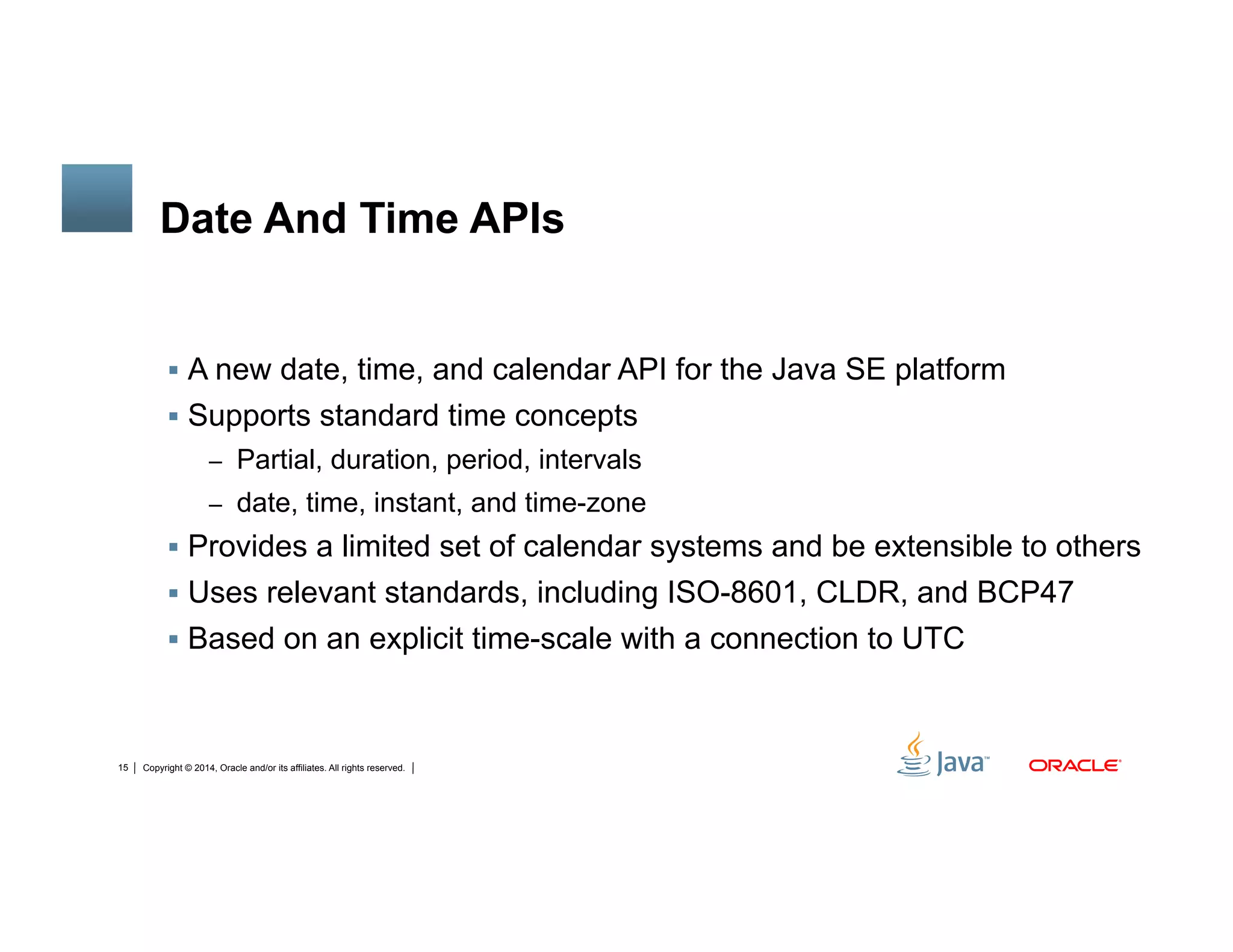 Copyright © 2014, Oracle and/or its affiliates. All rights reserved.15
Date And Time APIs
!  A new date, time, and calendar API for the Java SE platform
!  Supports standard time concepts
–  Partial, duration, period, intervals
–  date, time, instant, and time-zone
!  Provides a limited set of calendar systems and be extensible to others
!  Uses relevant standards, including ISO-8601, CLDR, and BCP47
!  Based on an explicit time-scale with a connection to UTC
 