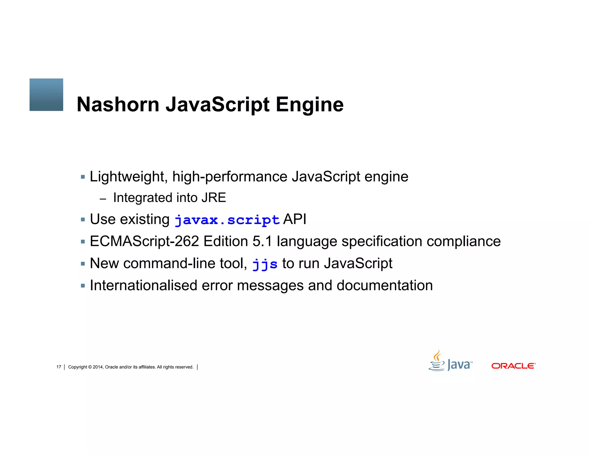 Copyright © 2014, Oracle and/or its affiliates. All rights reserved.17
Nashorn JavaScript Engine
!  Lightweight, high-performance JavaScript engine
–  Integrated into JRE
!  Use existing javax.script API
!  ECMAScript-262 Edition 5.1 language specification compliance
!  New command-line tool, jjs to run JavaScript
!  Internationalised error messages and documentation
 