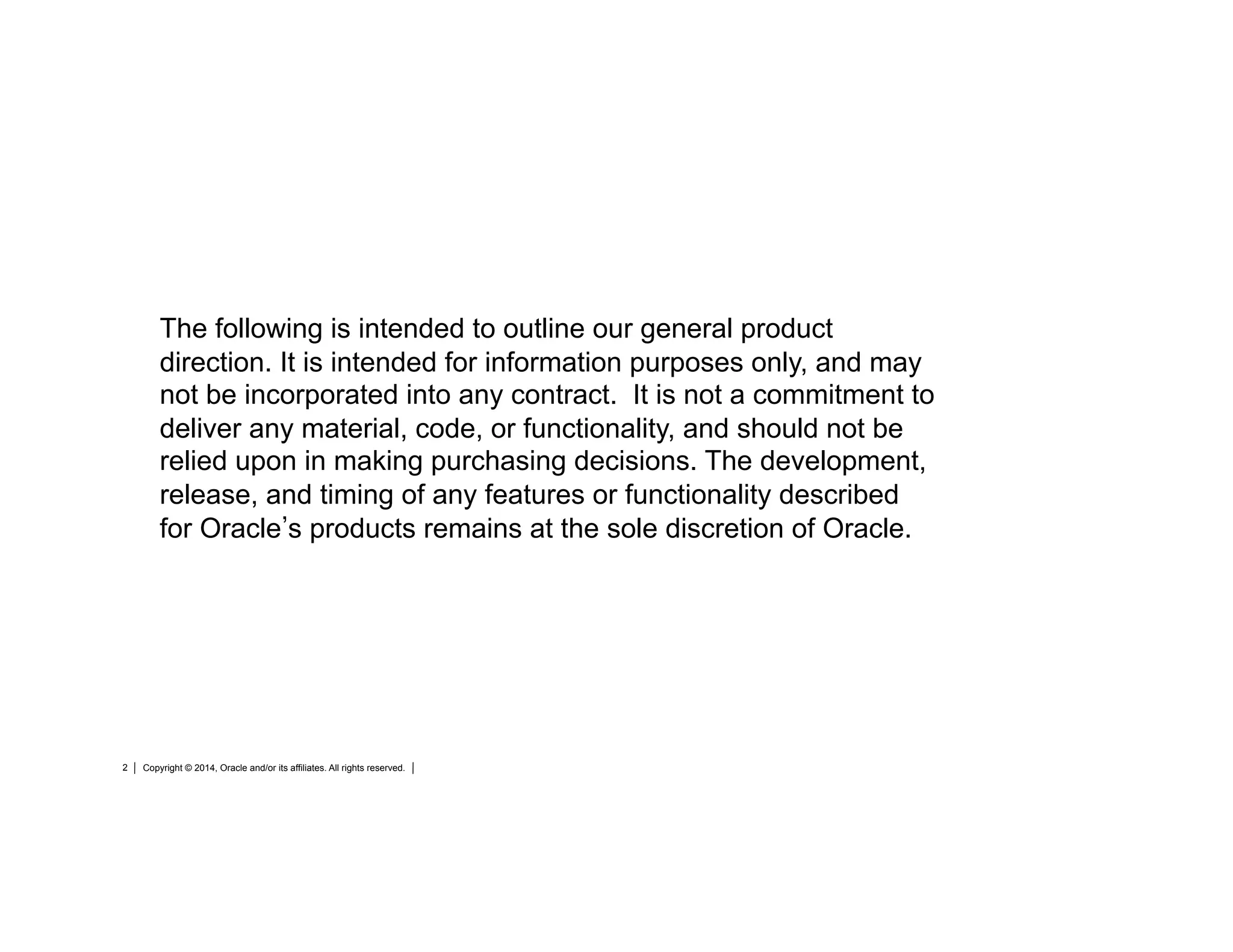 Copyright © 2014, Oracle and/or its affiliates. All rights reserved.2
The following is intended to outline our general product
direction. It is intended for information purposes only, and may
not be incorporated into any contract. It is not a commitment to
deliver any material, code, or functionality, and should not be
relied upon in making purchasing decisions. The development,
release, and timing of any features or functionality described
for Oracle s products remains at the sole discretion of Oracle.
 