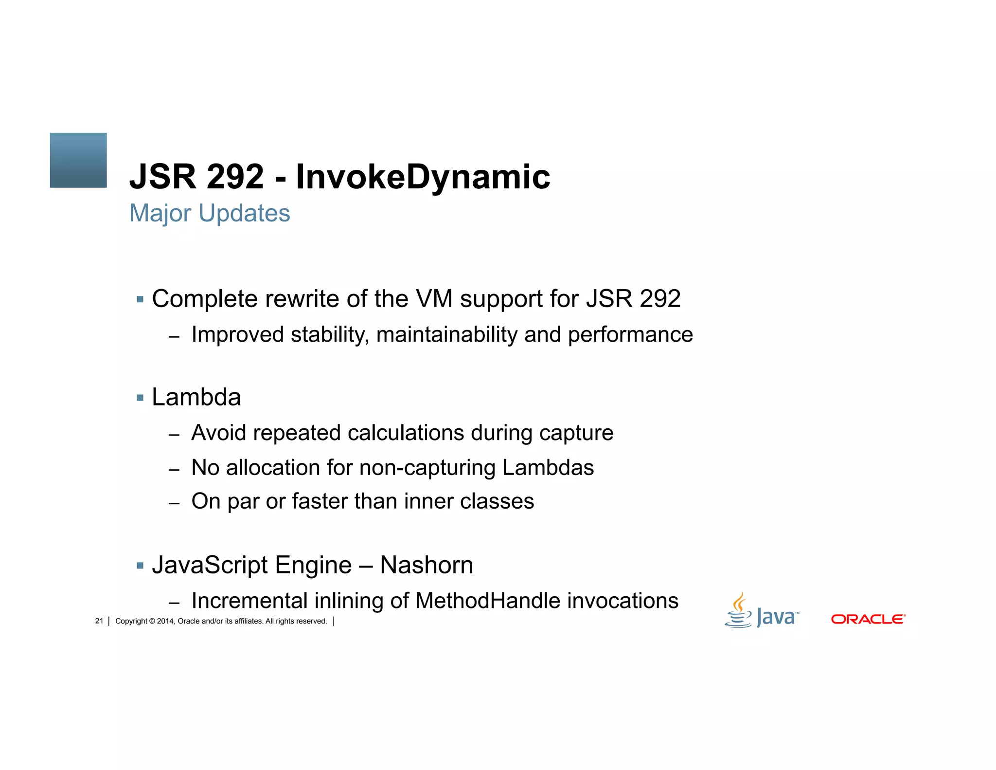 Copyright © 2014, Oracle and/or its affiliates. All rights reserved.21
JSR 292 - InvokeDynamic
!  Complete rewrite of the VM support for JSR 292
–  Improved stability, maintainability and performance
!  Lambda
–  Avoid repeated calculations during capture
–  No allocation for non-capturing Lambdas
–  On par or faster than inner classes
!  JavaScript Engine – Nashorn
–  Incremental inlining of MethodHandle invocations
Major Updates
 