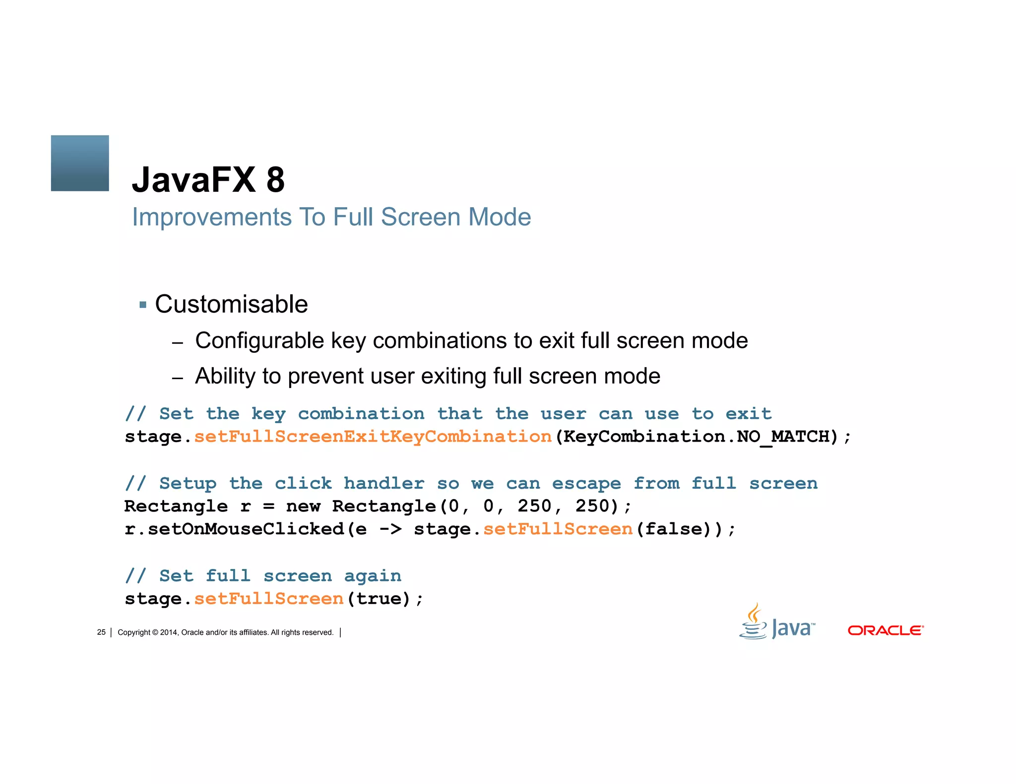 Copyright © 2014, Oracle and/or its affiliates. All rights reserved.25
JavaFX 8
!  Customisable
–  Configurable key combinations to exit full screen mode
–  Ability to prevent user exiting full screen mode
Improvements To Full Screen Mode
// Set the key combination that the user can use to exit
stage.setFullScreenExitKeyCombination(KeyCombination.NO_MATCH);
// Setup the click handler so we can escape from full screen
Rectangle r = new Rectangle(0, 0, 250, 250);
r.setOnMouseClicked(e -> stage.setFullScreen(false));
// Set full screen again
stage.setFullScreen(true);
 