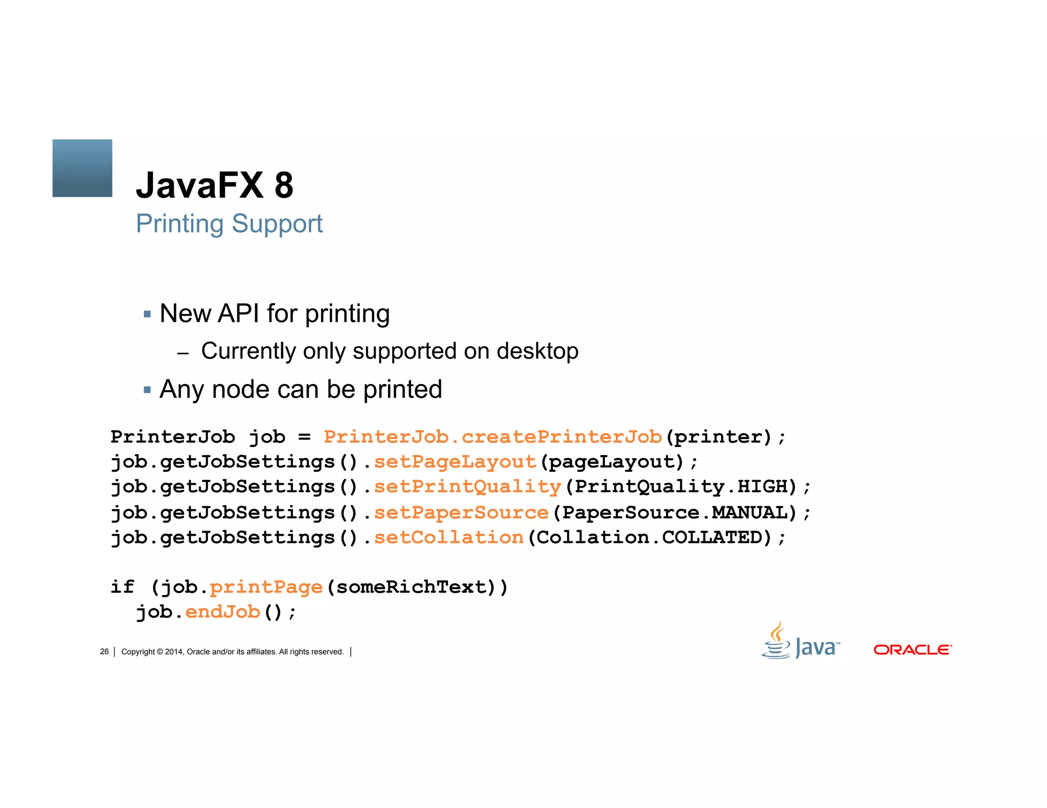 Copyright © 2014, Oracle and/or its affiliates. All rights reserved.26
JavaFX 8
!  New API for printing
–  Currently only supported on desktop
!  Any node can be printed
Printing Support
PrinterJob job = PrinterJob.createPrinterJob(printer);
job.getJobSettings().setPageLayout(pageLayout);
job.getJobSettings().setPrintQuality(PrintQuality.HIGH);
job.getJobSettings().setPaperSource(PaperSource.MANUAL);
job.getJobSettings().setCollation(Collation.COLLATED);
if (job.printPage(someRichText))
job.endJob();
 