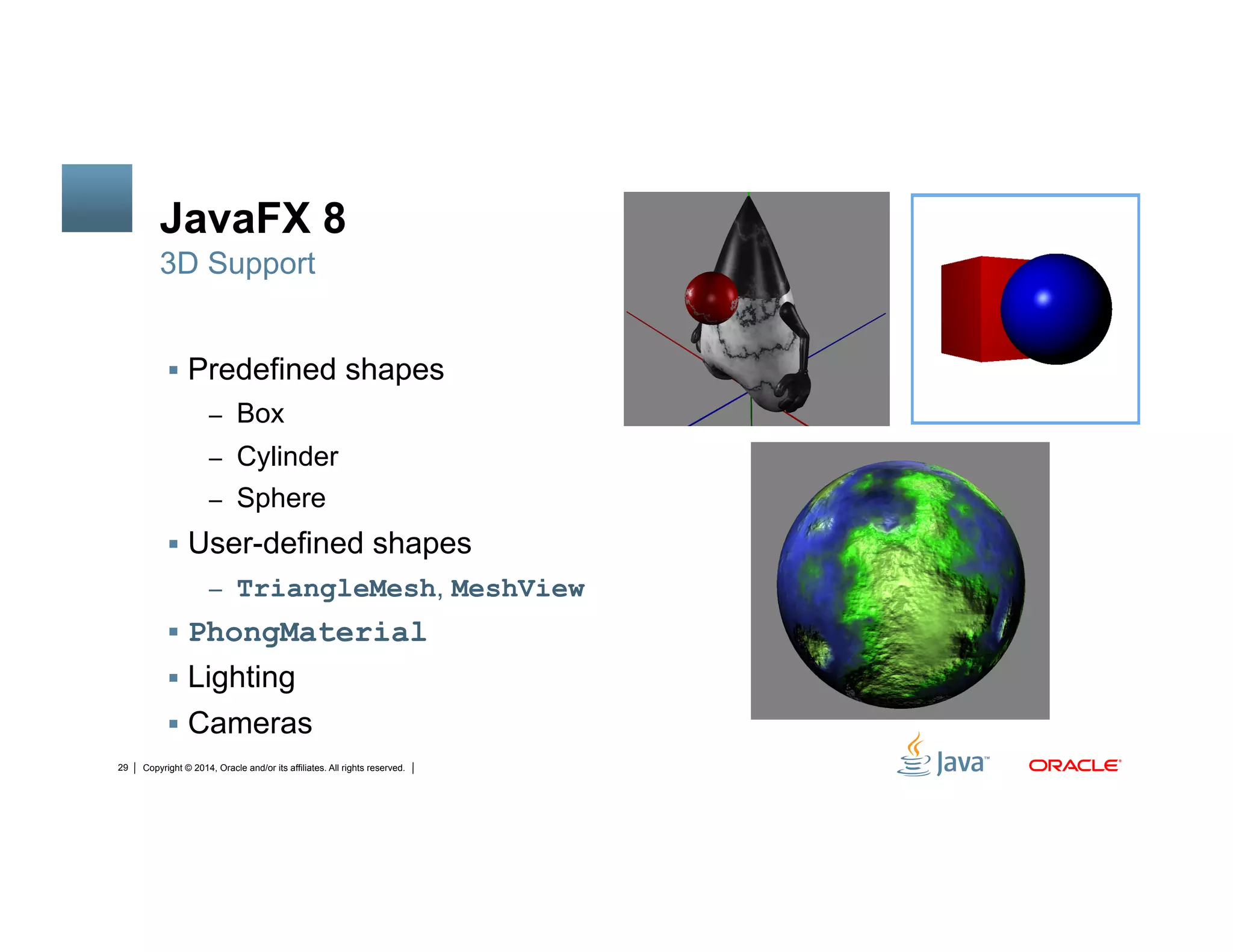 Copyright © 2014, Oracle and/or its affiliates. All rights reserved.29
JavaFX 8
!  Predefined shapes
–  Box
–  Cylinder
–  Sphere
!  User-defined shapes
–  TriangleMesh, MeshView
!  PhongMaterial
!  Lighting
!  Cameras
3D Support
 