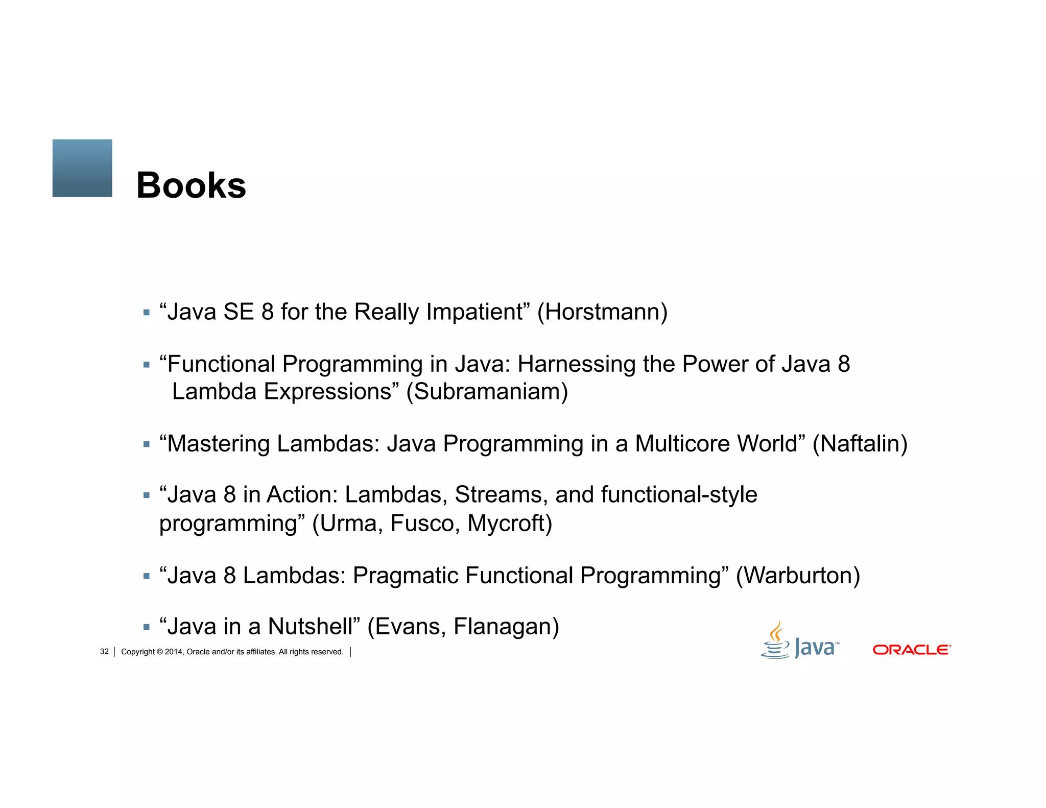 Copyright © 2014, Oracle and/or its affiliates. All rights reserved.32
Books
!  “Java SE 8 for the Really Impatient” (Horstmann)
!  “Functional Programming in Java: Harnessing the Power of Java 8
Lambda Expressions” (Subramaniam)
!  “Mastering Lambdas: Java Programming in a Multicore World” (Naftalin)
!  “Java 8 in Action: Lambdas, Streams, and functional-style
programming” (Urma, Fusco, Mycroft)
!  “Java 8 Lambdas: Pragmatic Functional Programming” (Warburton)
!  “Java in a Nutshell” (Evans, Flanagan)
 