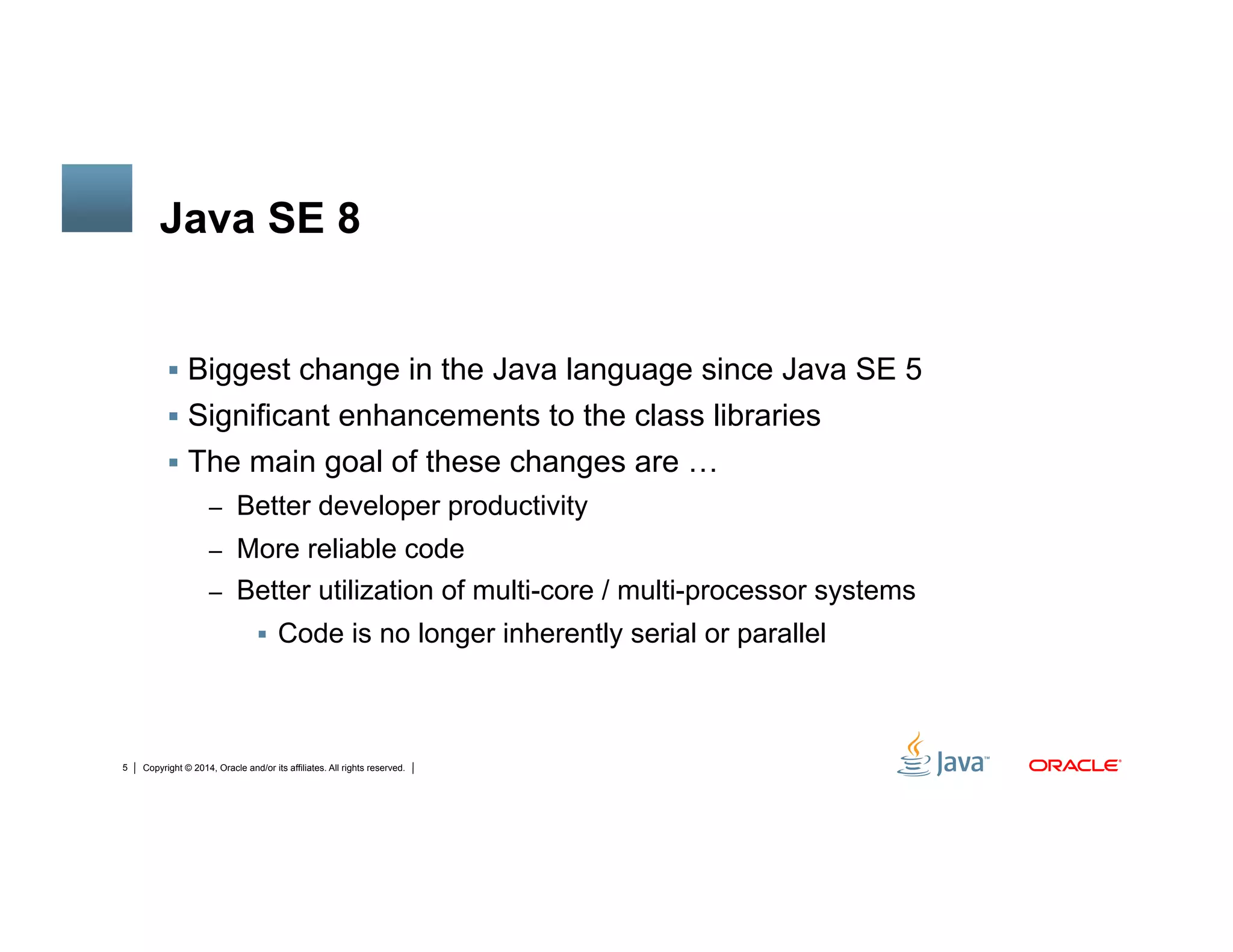 Copyright © 2014, Oracle and/or its affiliates. All rights reserved.5
Java SE 8
!  Biggest change in the Java language since Java SE 5
!  Significant enhancements to the class libraries
!  The main goal of these changes are …
–  Better developer productivity
–  More reliable code
–  Better utilization of multi-core / multi-processor systems
!  Code is no longer inherently serial or parallel
 