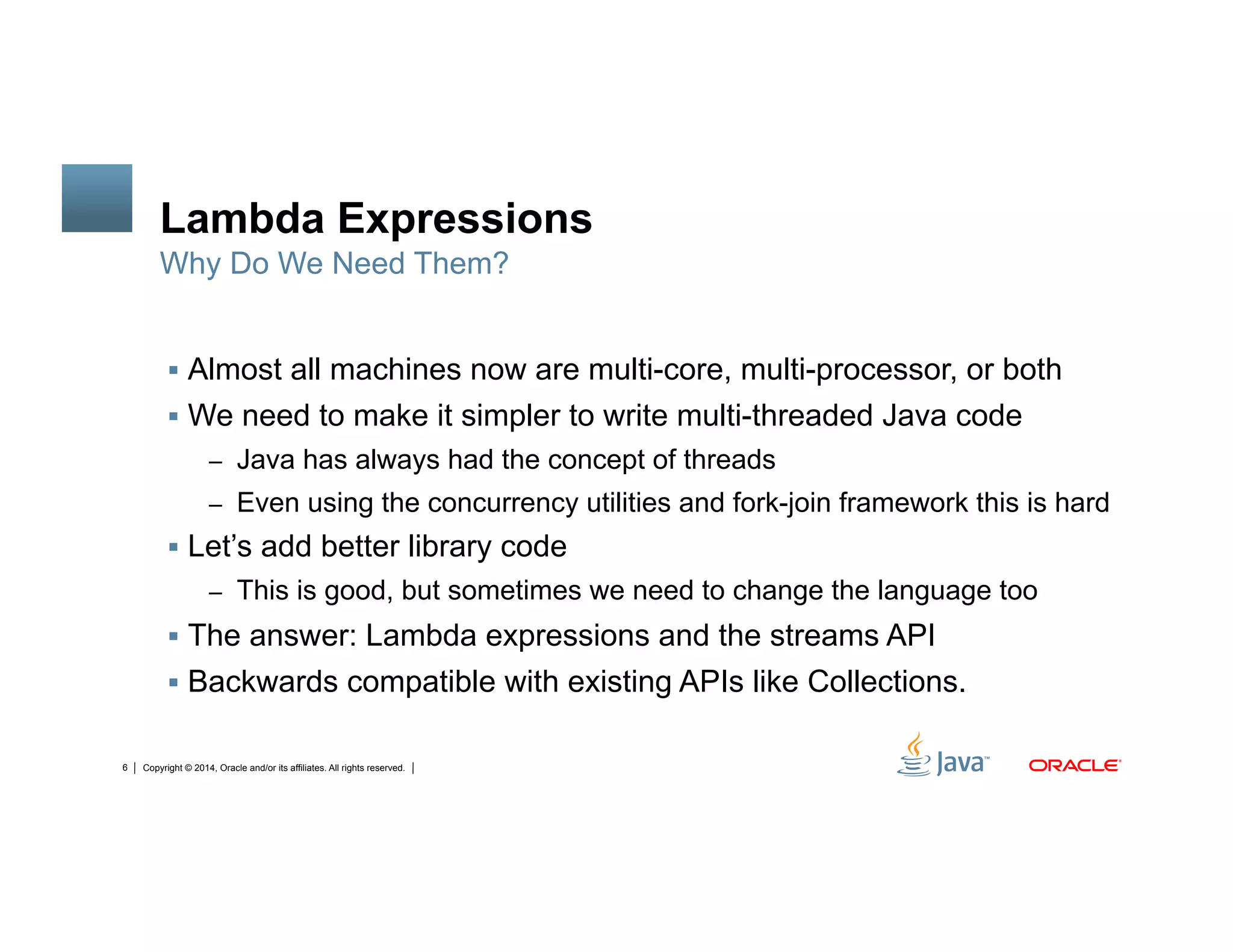Copyright © 2014, Oracle and/or its affiliates. All rights reserved.6
Lambda Expressions
!  Almost all machines now are multi-core, multi-processor, or both
!  We need to make it simpler to write multi-threaded Java code
–  Java has always had the concept of threads
–  Even using the concurrency utilities and fork-join framework this is hard
!  Let’s add better library code
–  This is good, but sometimes we need to change the language too
!  The answer: Lambda expressions and the streams API
!  Backwards compatible with existing APIs like Collections.
Why Do We Need Them?
 