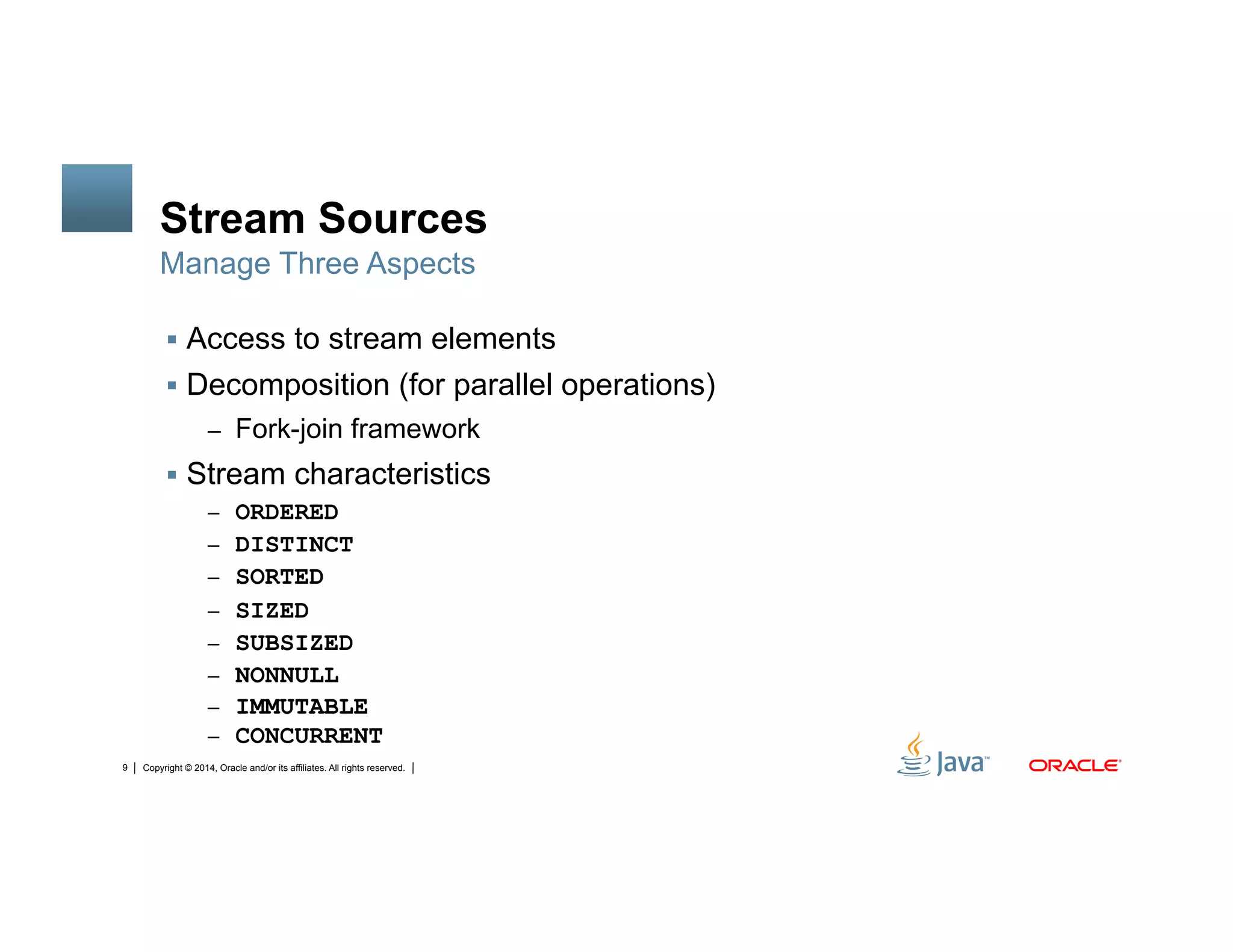 Copyright © 2014, Oracle and/or its affiliates. All rights reserved.9
Stream Sources
!  Access to stream elements
!  Decomposition (for parallel operations)
–  Fork-join framework
!  Stream characteristics
–  ORDERED
–  DISTINCT
–  SORTED
–  SIZED
–  SUBSIZED
–  NONNULL
–  IMMUTABLE
–  CONCURRENT
Manage Three Aspects
 