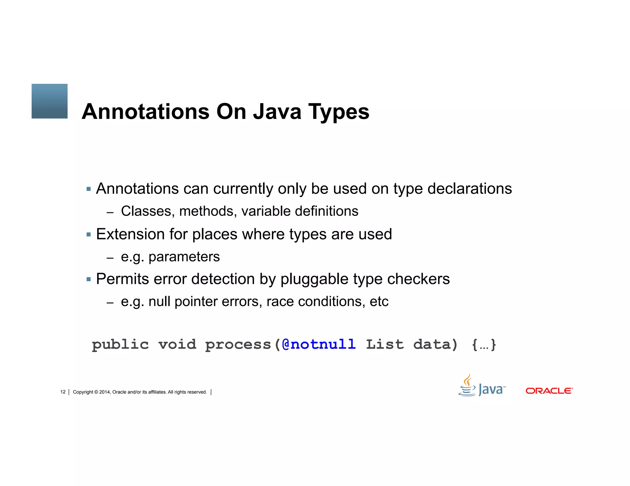Copyright © 2014, Oracle and/or its affiliates. All rights reserved.12
Annotations On Java Types
!  Annotations can currently only be used on type declarations
–  Classes, methods, variable definitions
!  Extension for places where types are used
–  e.g. parameters
!  Permits error detection by pluggable type checkers
–  e.g. null pointer errors, race conditions, etc
public void process(@notnull List data) {…}
 