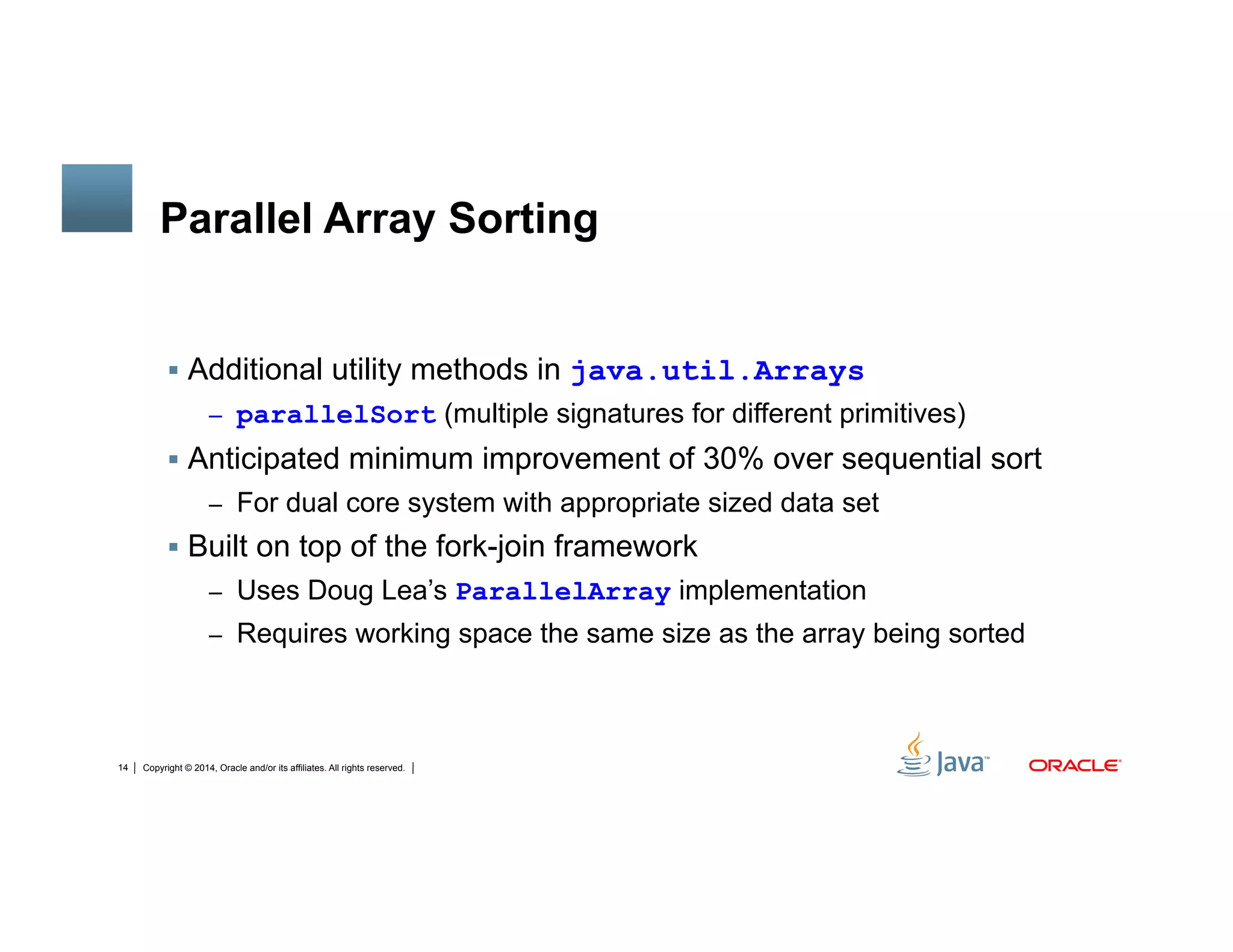 Copyright © 2014, Oracle and/or its affiliates. All rights reserved.14
Parallel Array Sorting
!  Additional utility methods in java.util.Arrays
–  parallelSort (multiple signatures for different primitives)
!  Anticipated minimum improvement of 30% over sequential sort
–  For dual core system with appropriate sized data set
!  Built on top of the fork-join framework
–  Uses Doug Lea’s ParallelArray implementation
–  Requires working space the same size as the array being sorted
 