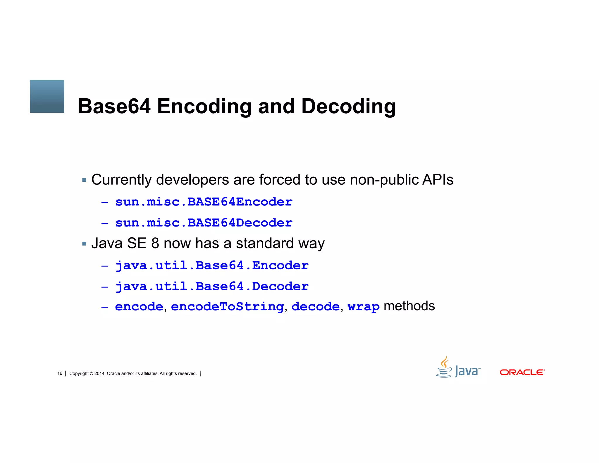 Copyright © 2014, Oracle and/or its affiliates. All rights reserved.16
Base64 Encoding and Decoding
!  Currently developers are forced to use non-public APIs
–  sun.misc.BASE64Encoder
–  sun.misc.BASE64Decoder
!  Java SE 8 now has a standard way
–  java.util.Base64.Encoder
–  java.util.Base64.Decoder
–  encode, encodeToString, decode, wrap methods
 