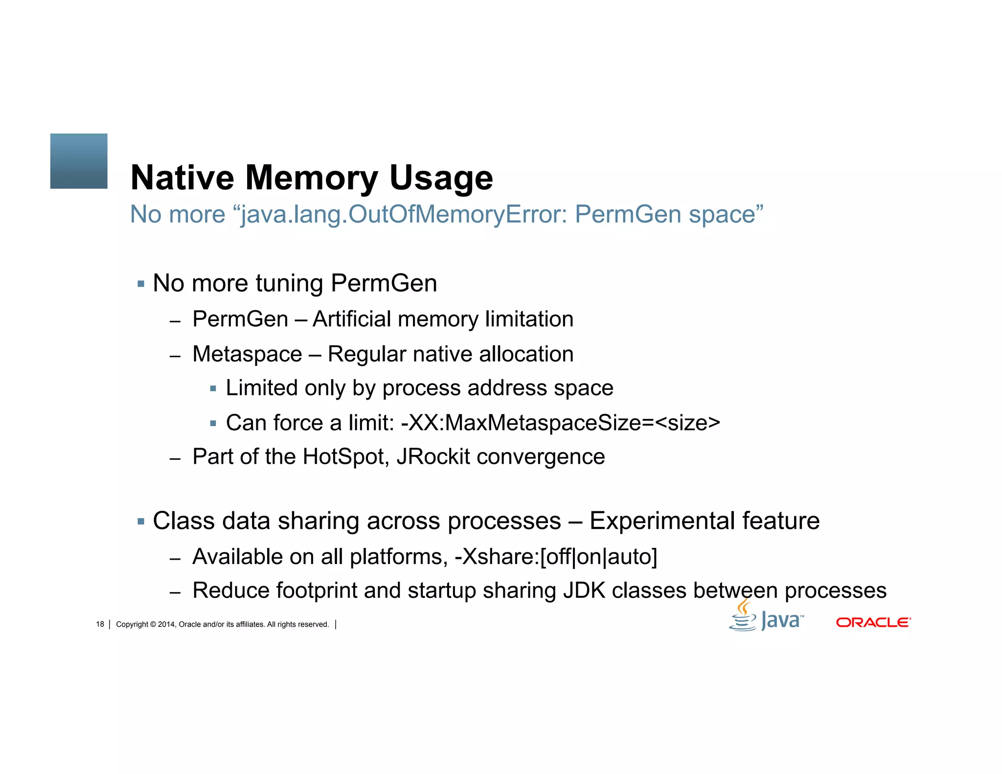 Copyright © 2014, Oracle and/or its affiliates. All rights reserved.18
Native Memory Usage
!  No more tuning PermGen
–  PermGen – Artificial memory limitation
–  Metaspace – Regular native allocation
!  Limited only by process address space
!  Can force a limit: -XX:MaxMetaspaceSize=<size>
–  Part of the HotSpot, JRockit convergence
!  Class data sharing across processes – Experimental feature
–  Available on all platforms, -Xshare:[off|on|auto]
–  Reduce footprint and startup sharing JDK classes between processes
No more “java.lang.OutOfMemoryError: PermGen space”
 