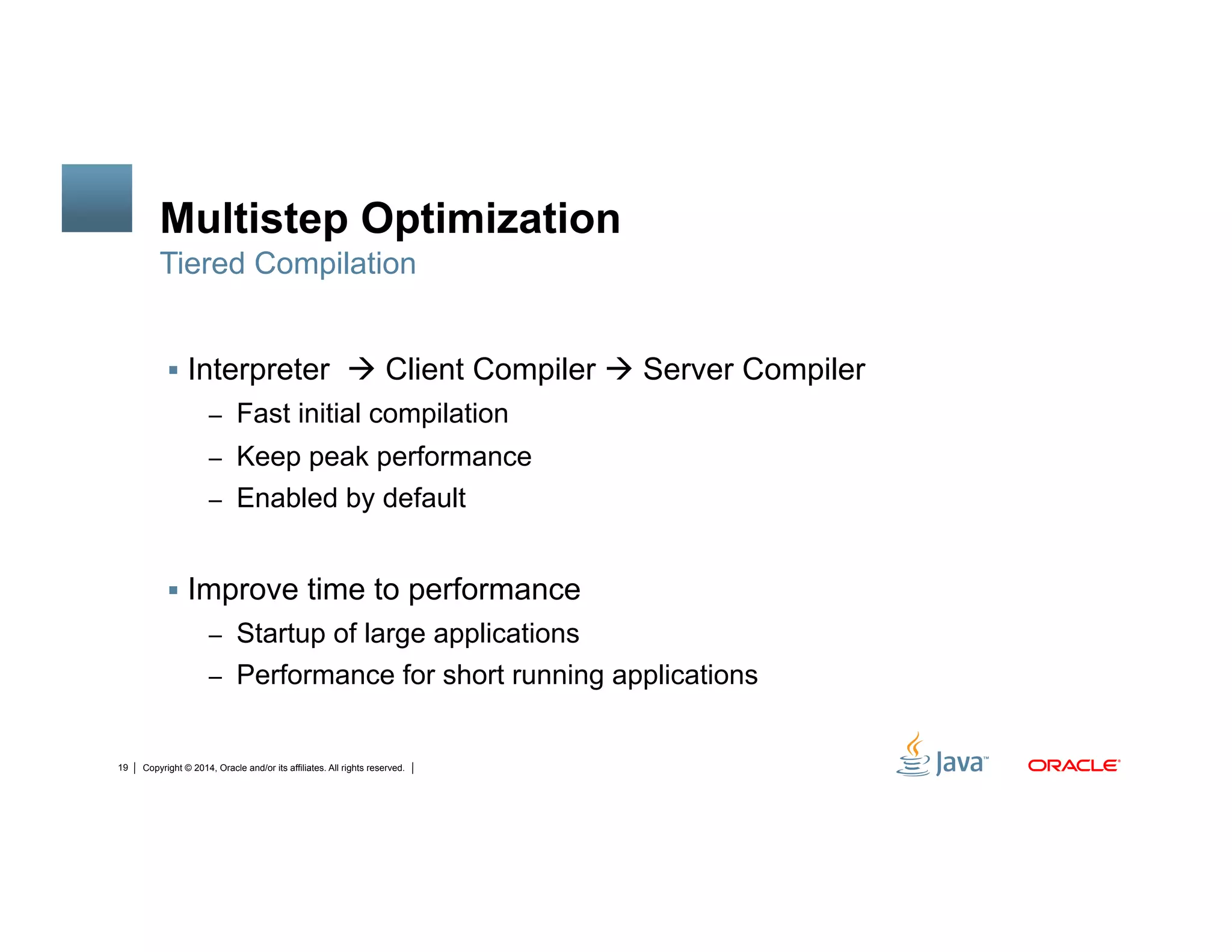 Copyright © 2014, Oracle and/or its affiliates. All rights reserved.19
Multistep Optimization
!  Interpreter " Client Compiler " Server Compiler
–  Fast initial compilation
–  Keep peak performance
–  Enabled by default
!  Improve time to performance
–  Startup of large applications
–  Performance for short running applications
Tiered Compilation
 