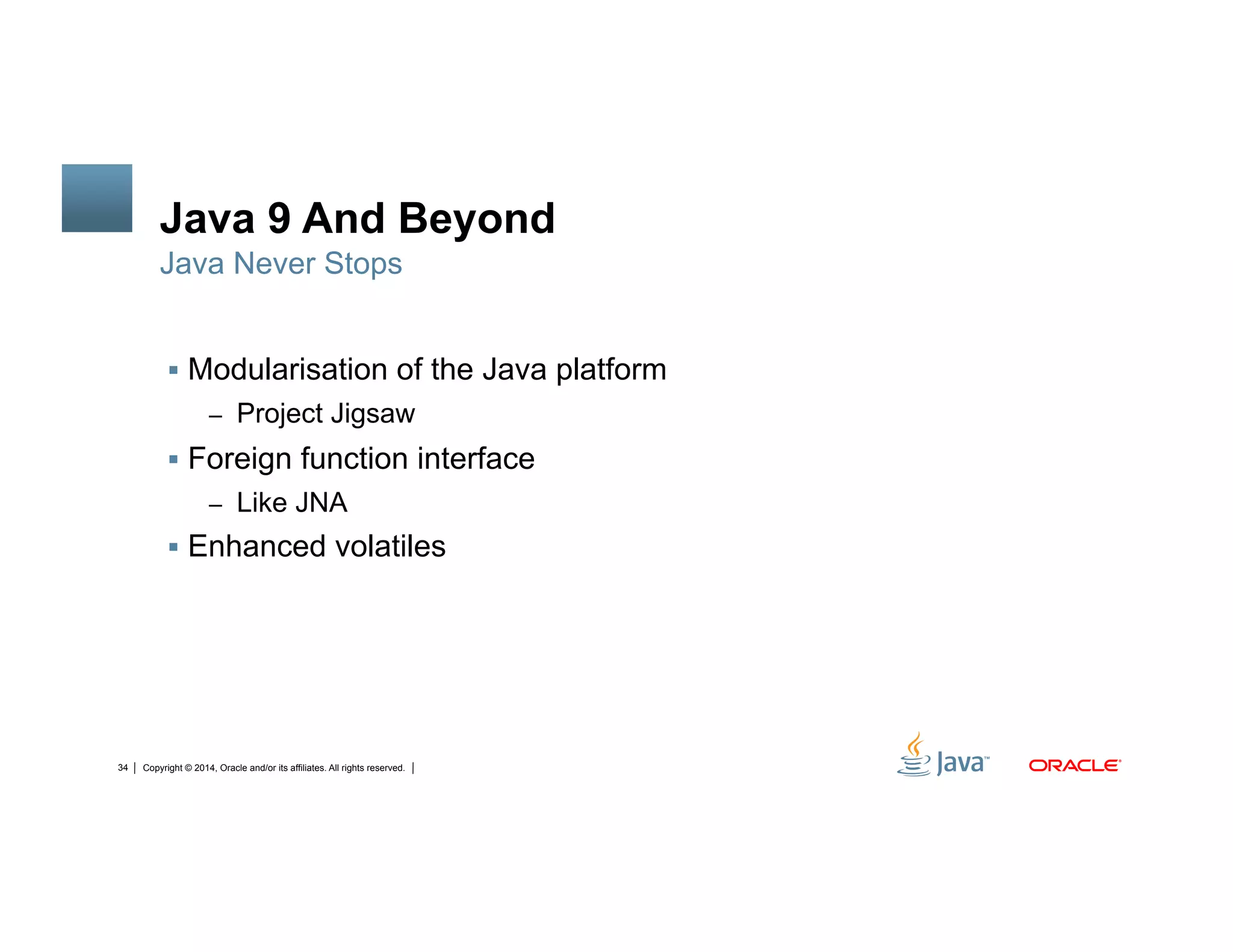 Copyright © 2014, Oracle and/or its affiliates. All rights reserved.34
Java 9 And Beyond
!  Modularisation of the Java platform
–  Project Jigsaw
!  Foreign function interface
–  Like JNA
!  Enhanced volatiles
Java Never Stops
 