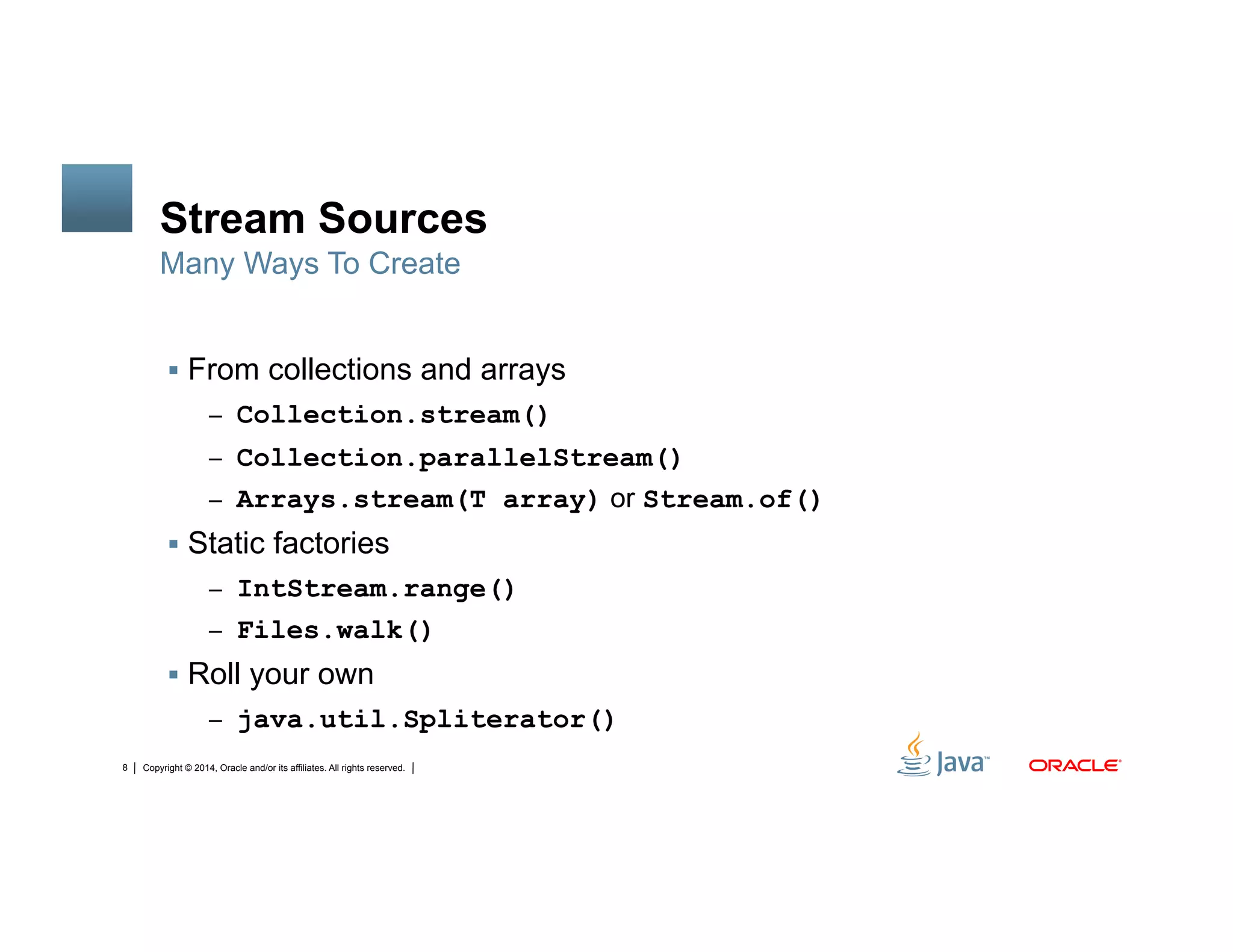 Copyright © 2014, Oracle and/or its affiliates. All rights reserved.8
Stream Sources
!  From collections and arrays
–  Collection.stream()
–  Collection.parallelStream()
–  Arrays.stream(T array) or Stream.of()
!  Static factories
–  IntStream.range()
–  Files.walk()
!  Roll your own
–  java.util.Spliterator()
Many Ways To Create
 