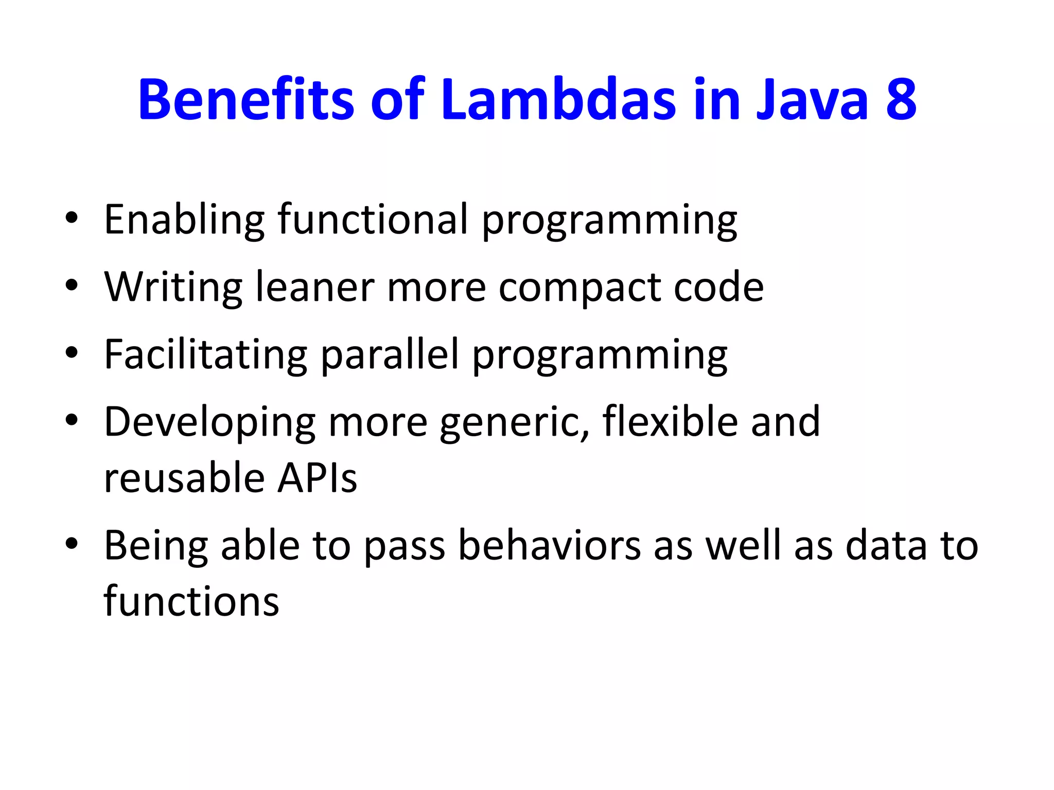 Benefits of Lambdas in Java 8
• Enabling functional programming
• Writing leaner more compact code
• Facilitating parallel programming
• Developing more generic, flexible and
reusable APIs
• Being able to pass behaviors as well as data to
functions
 