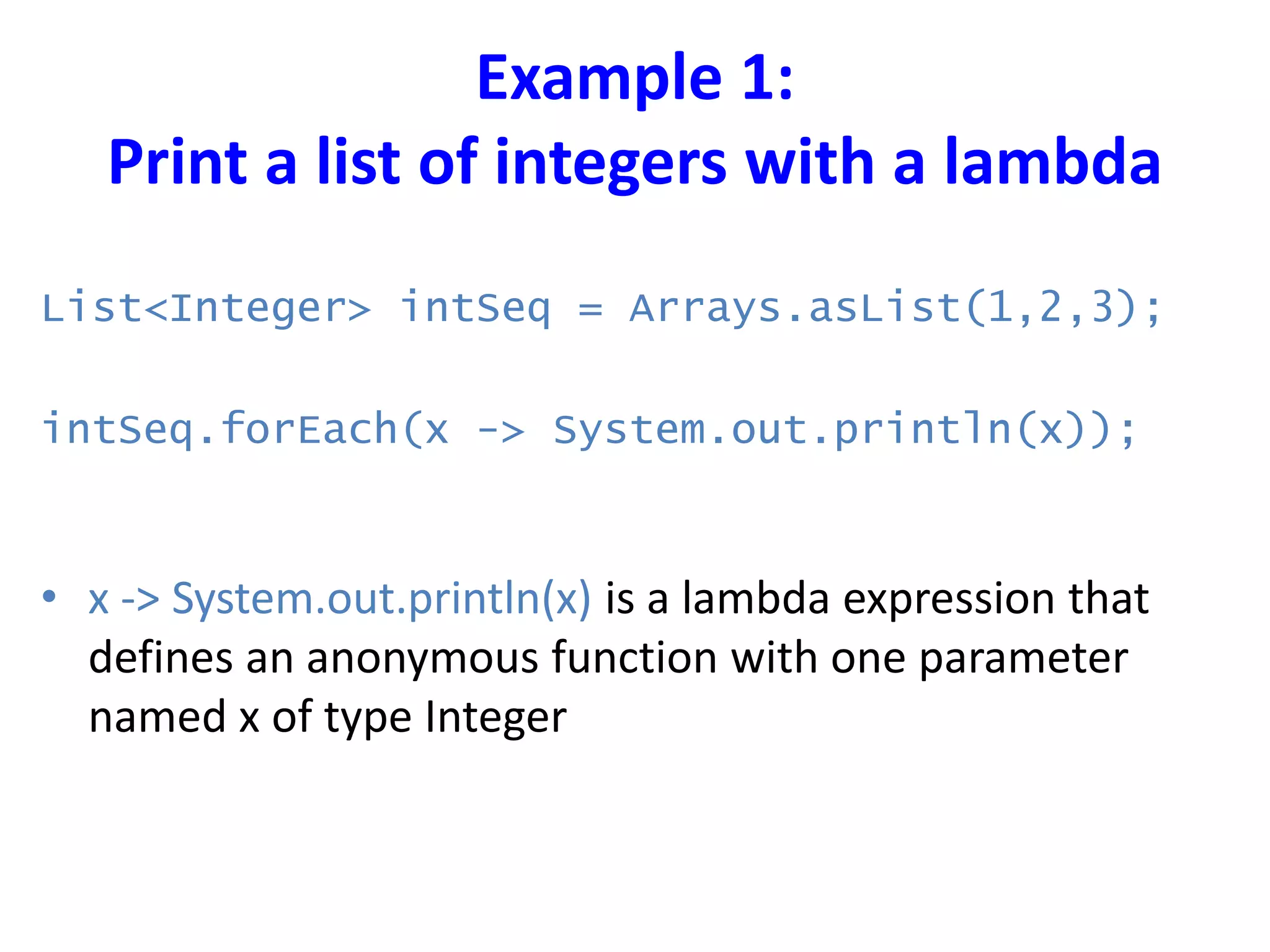 Example 1:
Print a list of integers with a lambda
List<Integer> intSeq = Arrays.asList(1,2,3);
intSeq.forEach(x -> System.out.println(x));
• x -> System.out.println(x) is a lambda expression that
defines an anonymous function with one parameter
named x of type Integer
 