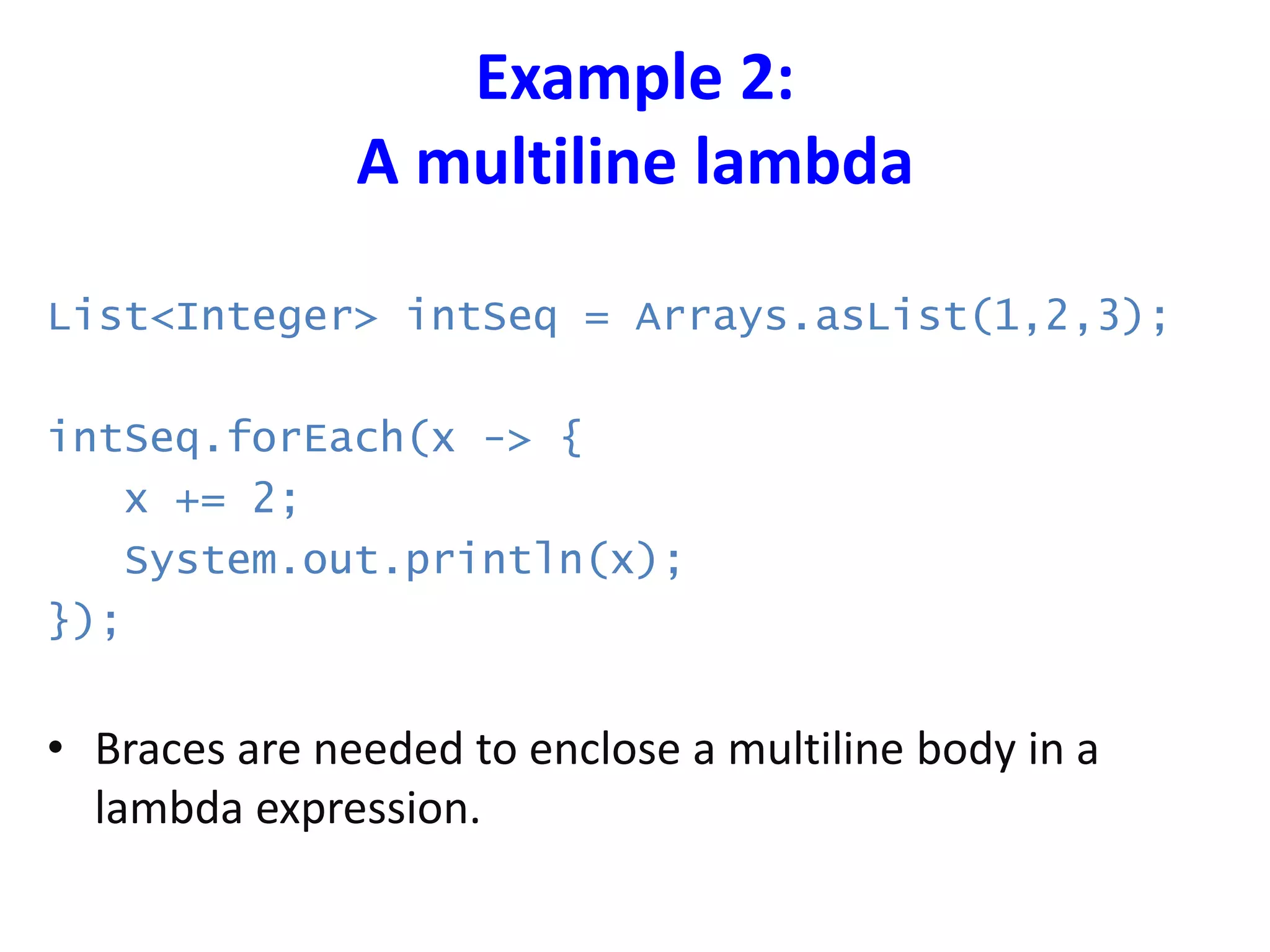 Example 2:
A multiline lambda
List<Integer> intSeq = Arrays.asList(1,2,3);
intSeq.forEach(x -> {
x += 2;
System.out.println(x);
});
• Braces are needed to enclose a multiline body in a
lambda expression.
 