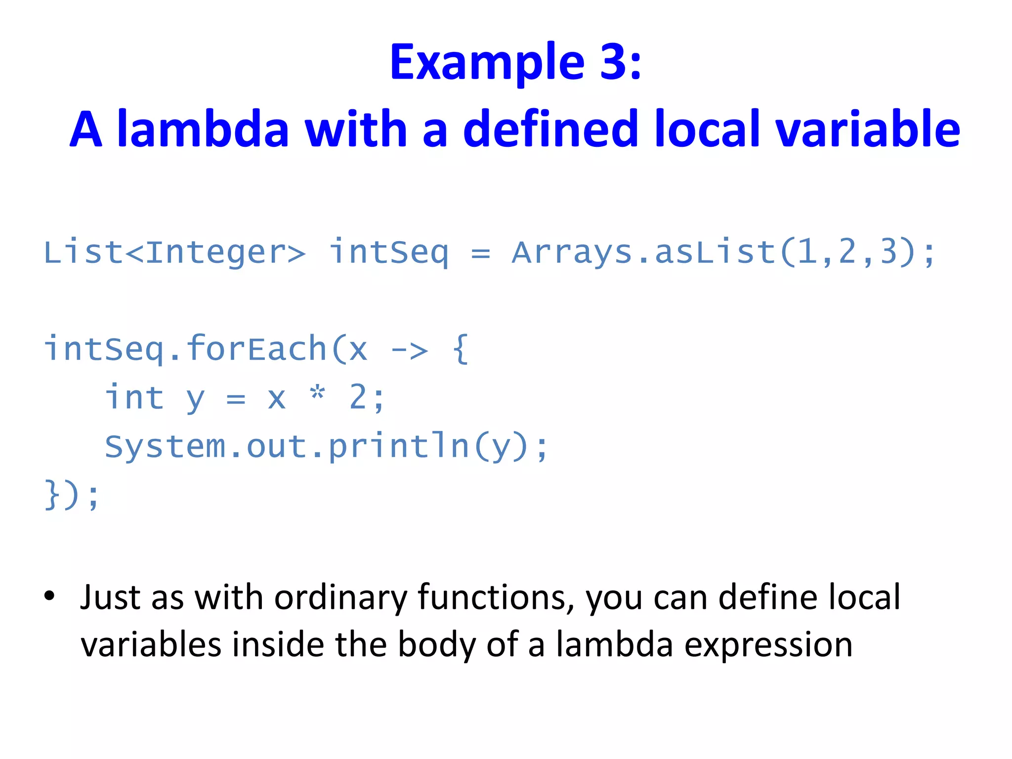 Example 3:
A lambda with a defined local variable
List<Integer> intSeq = Arrays.asList(1,2,3);
intSeq.forEach(x -> {
int y = x * 2;
System.out.println(y);
});
• Just as with ordinary functions, you can define local
variables inside the body of a lambda expression
 
