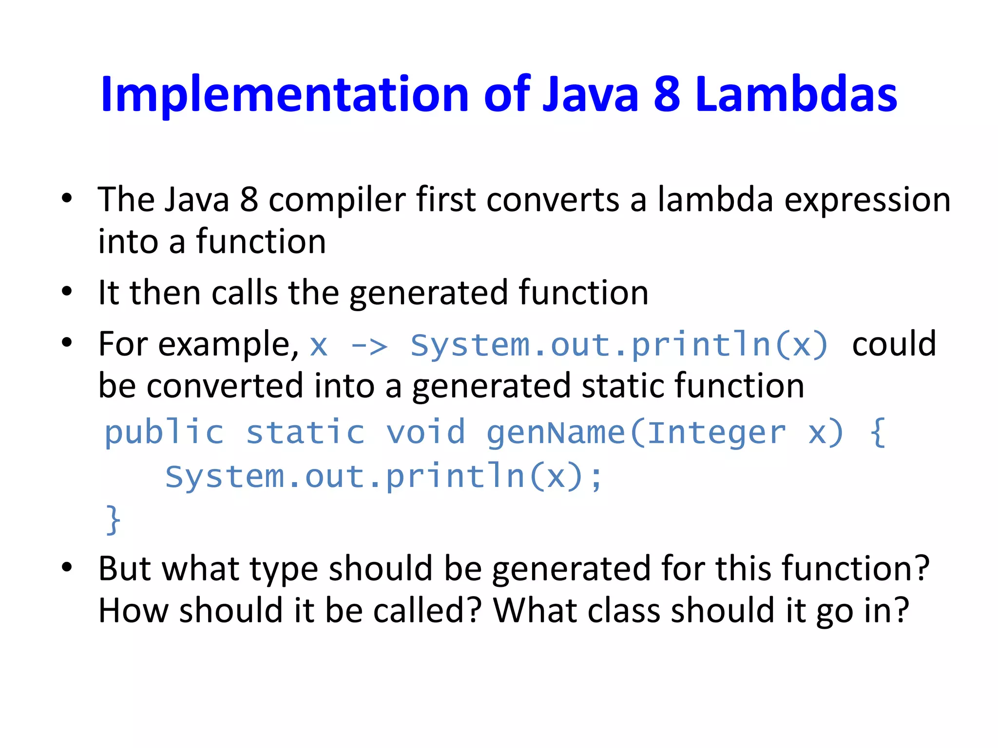 Implementation of Java 8 Lambdas
• The Java 8 compiler first converts a lambda expression
into a function
• It then calls the generated function
• For example, x -> System.out.println(x) could
be converted into a generated static function
public static void genName(Integer x) {
System.out.println(x);
}
• But what type should be generated for this function?
How should it be called? What class should it go in?
 