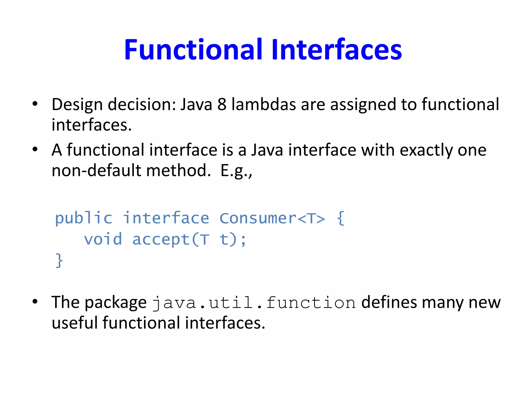 Functional Interfaces
• Design decision: Java 8 lambdas are assigned to functional
interfaces.
• A functional interface is a Java interface with exactly one
non-default method. E.g.,
public interface Consumer<T> {
void accept(T t);
}
• The package java.util.function defines many new
useful functional interfaces.
 