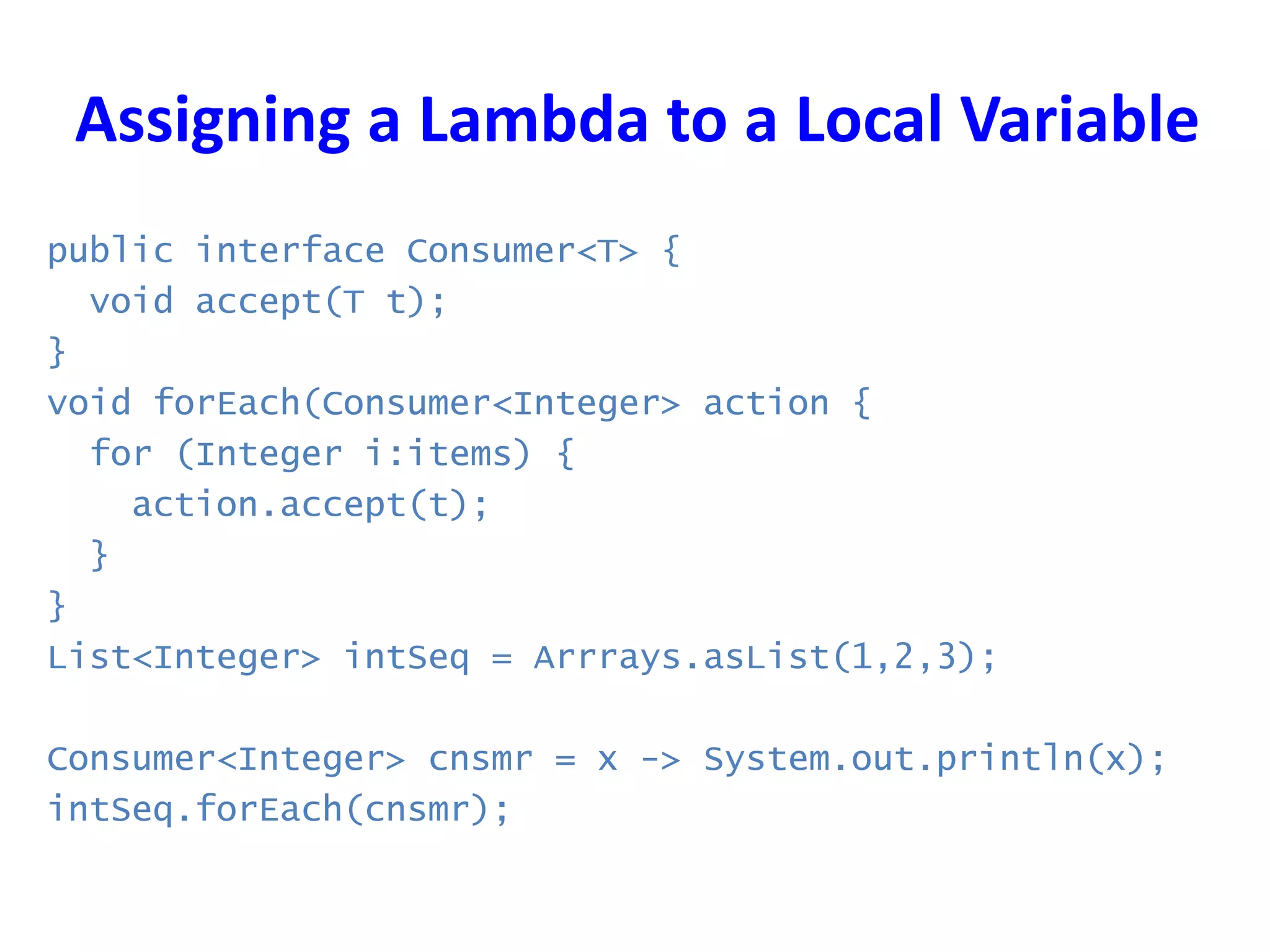 Assigning a Lambda to a Local Variable
public interface Consumer<T> {
void accept(T t);
}
void forEach(Consumer<Integer> action {
for (Integer i:items) {
action.accept(t);
}
}
List<Integer> intSeq = Arrrays.asList(1,2,3);
Consumer<Integer> cnsmr = x -> System.out.println(x);
intSeq.forEach(cnsmr);
 