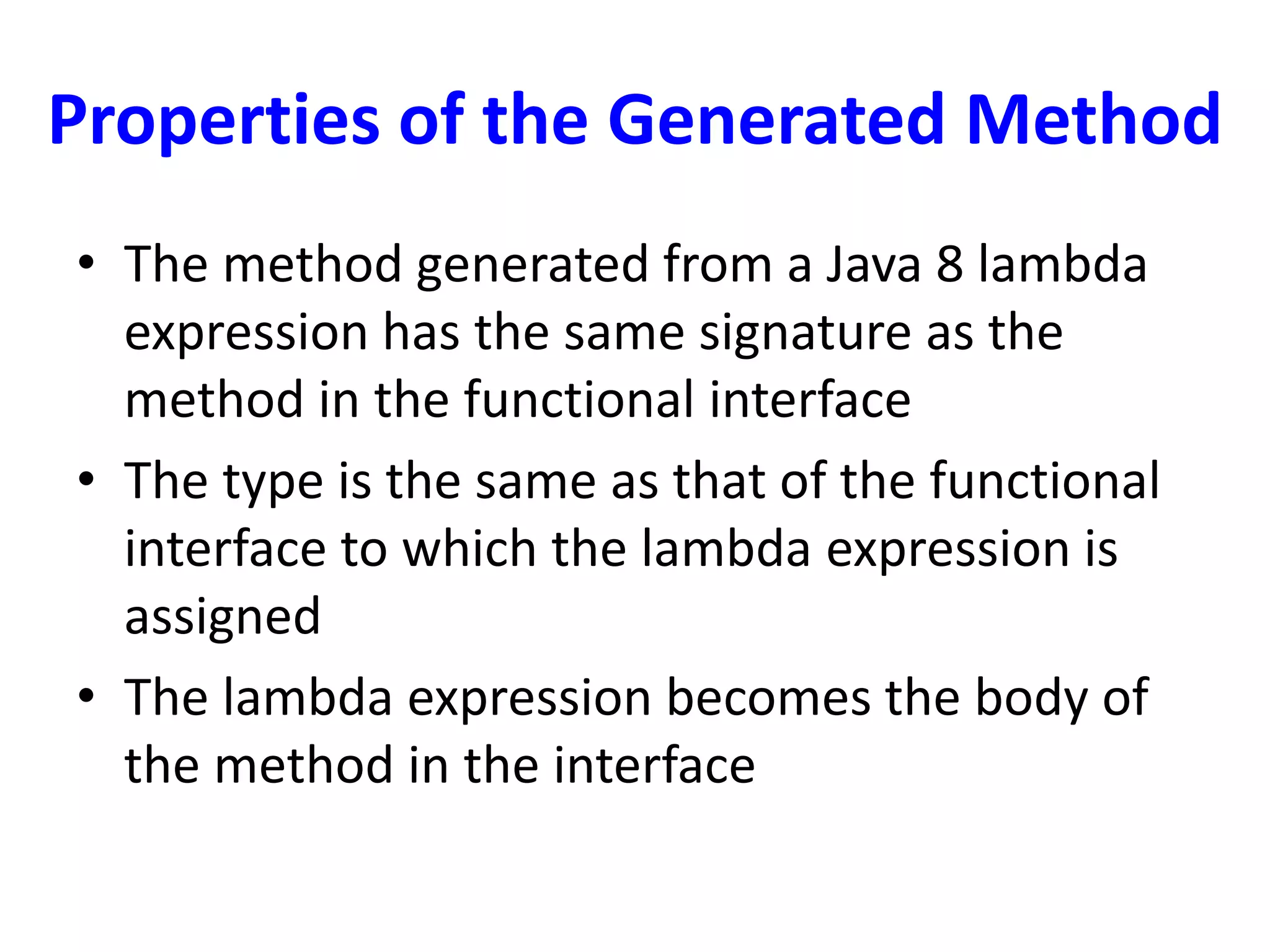 Properties of the Generated Method
• The method generated from a Java 8 lambda
expression has the same signature as the
method in the functional interface
• The type is the same as that of the functional
interface to which the lambda expression is
assigned
• The lambda expression becomes the body of
the method in the interface
 