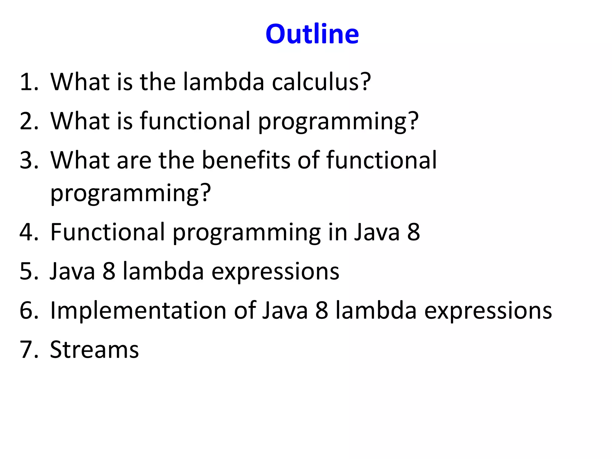 Outline
1. What is the lambda calculus?
2. What is functional programming?
3. What are the benefits of functional
programming?
4. Functional programming in Java 8
5. Java 8 lambda expressions
6. Implementation of Java 8 lambda expressions
7. Streams
 