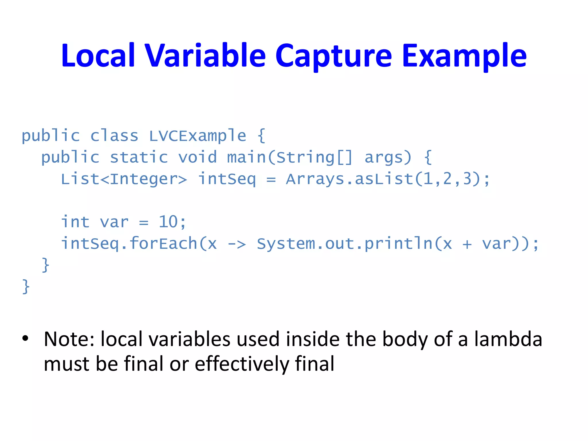 Local Variable Capture Example
public class LVCExample {
public static void main(String[] args) {
List<Integer> intSeq = Arrays.asList(1,2,3);
int var = 10;
intSeq.forEach(x -> System.out.println(x + var));
}
}
• Note: local variables used inside the body of a lambda
must be final or effectively final
 
