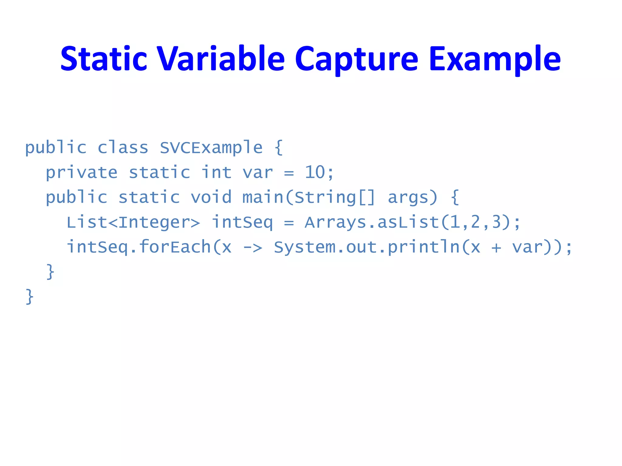 Static Variable Capture Example
public class SVCExample {
private static int var = 10;
public static void main(String[] args) {
List<Integer> intSeq = Arrays.asList(1,2,3);
intSeq.forEach(x -> System.out.println(x + var));
}
}
 