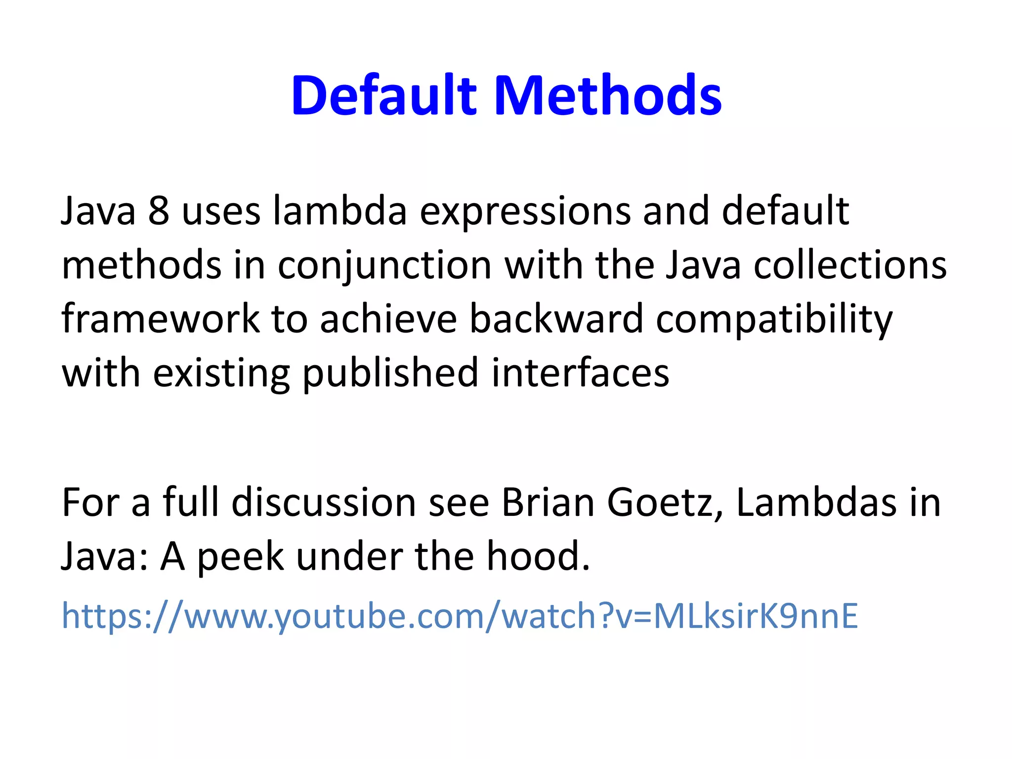 Default Methods
Java 8 uses lambda expressions and default
methods in conjunction with the Java collections
framework to achieve backward compatibility
with existing published interfaces
For a full discussion see Brian Goetz, Lambdas in
Java: A peek under the hood.
https://www.youtube.com/watch?v=MLksirK9nnE
 
