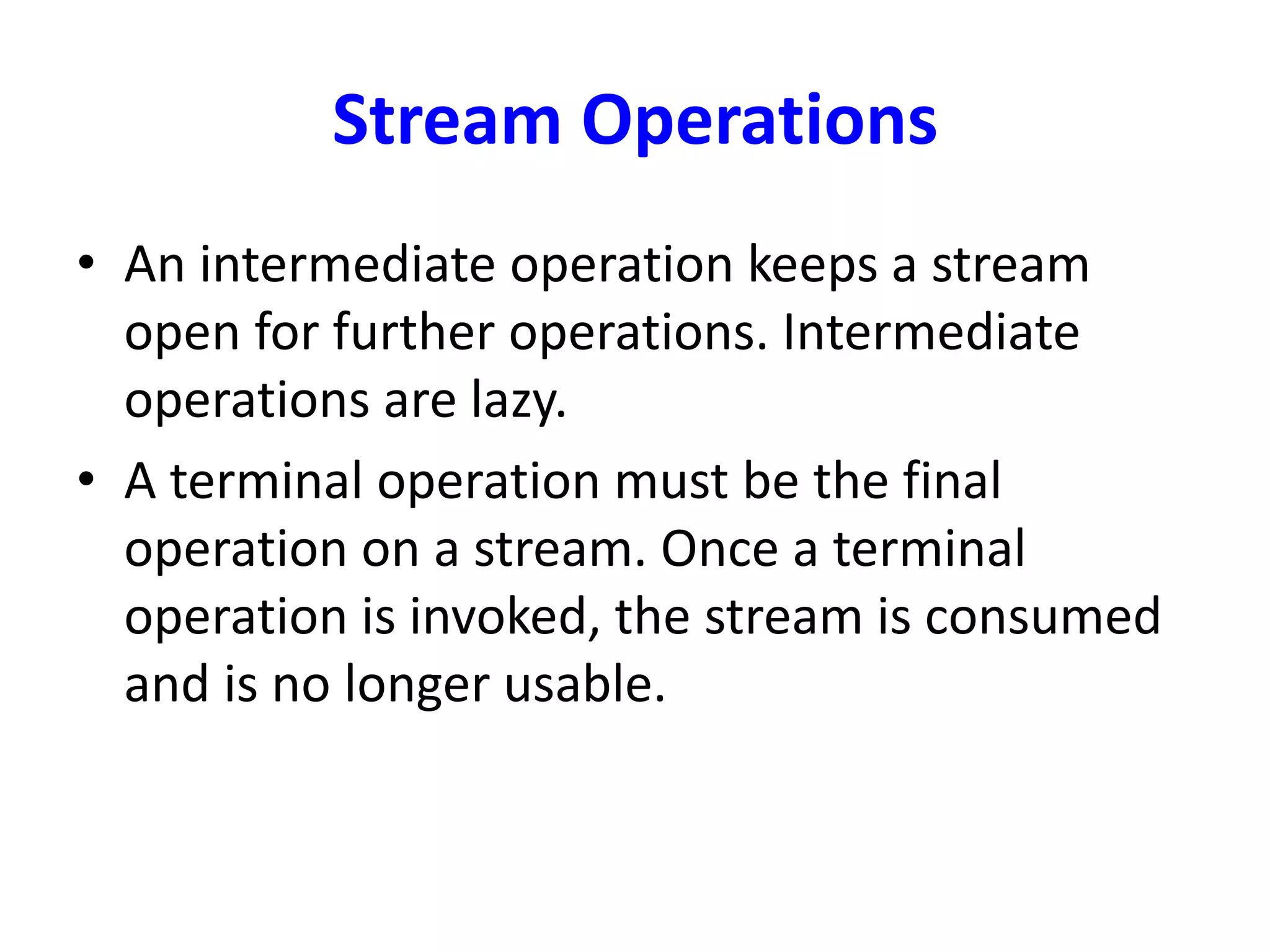 Stream Operations
• An intermediate operation keeps a stream
open for further operations. Intermediate
operations are lazy.
• A terminal operation must be the final
operation on a stream. Once a terminal
operation is invoked, the stream is consumed
and is no longer usable.
 
