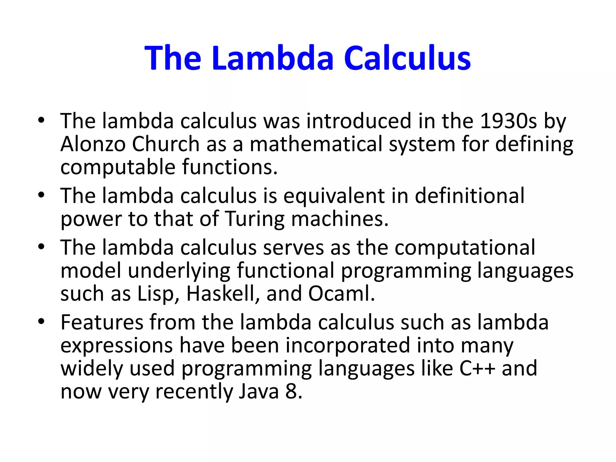 The Lambda Calculus
• The lambda calculus was introduced in the 1930s by
Alonzo Church as a mathematical system for defining
computable functions.
• The lambda calculus is equivalent in definitional
power to that of Turing machines.
• The lambda calculus serves as the computational
model underlying functional programming languages
such as Lisp, Haskell, and Ocaml.
• Features from the lambda calculus such as lambda
expressions have been incorporated into many
widely used programming languages like C++ and
now very recently Java 8.
 