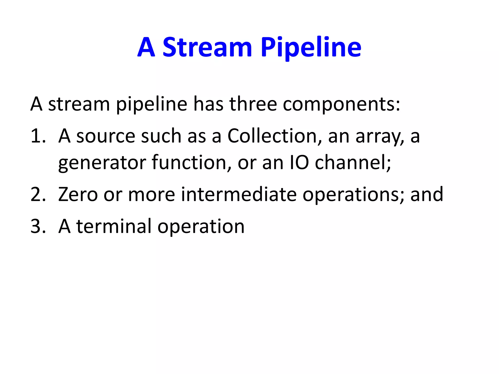 A Stream Pipeline
A stream pipeline has three components:
1. A source such as a Collection, an array, a
generator function, or an IO channel;
2. Zero or more intermediate operations; and
3. A terminal operation
 