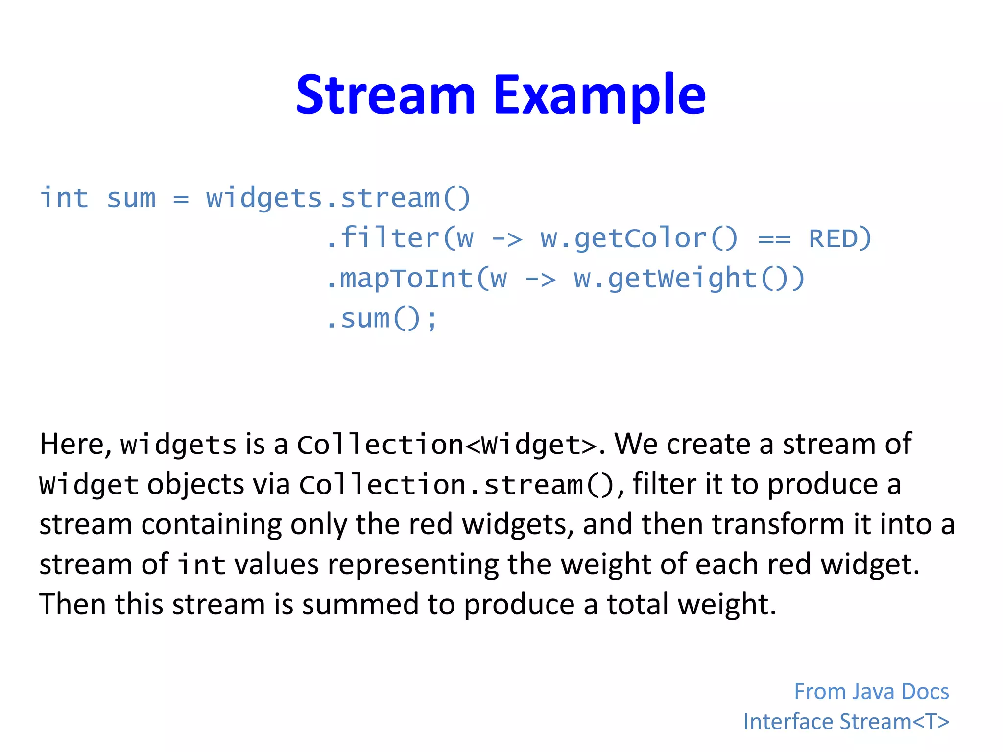 Stream Example
int sum = widgets.stream()
.filter(w -> w.getColor() == RED)
.mapToInt(w -> w.getWeight())
.sum();
Here, widgets is a Collection<Widget>. We create a stream of
Widget objects via Collection.stream(), filter it to produce a
stream containing only the red widgets, and then transform it into a
stream of int values representing the weight of each red widget.
Then this stream is summed to produce a total weight.
From Java Docs
Interface Stream<T>
 