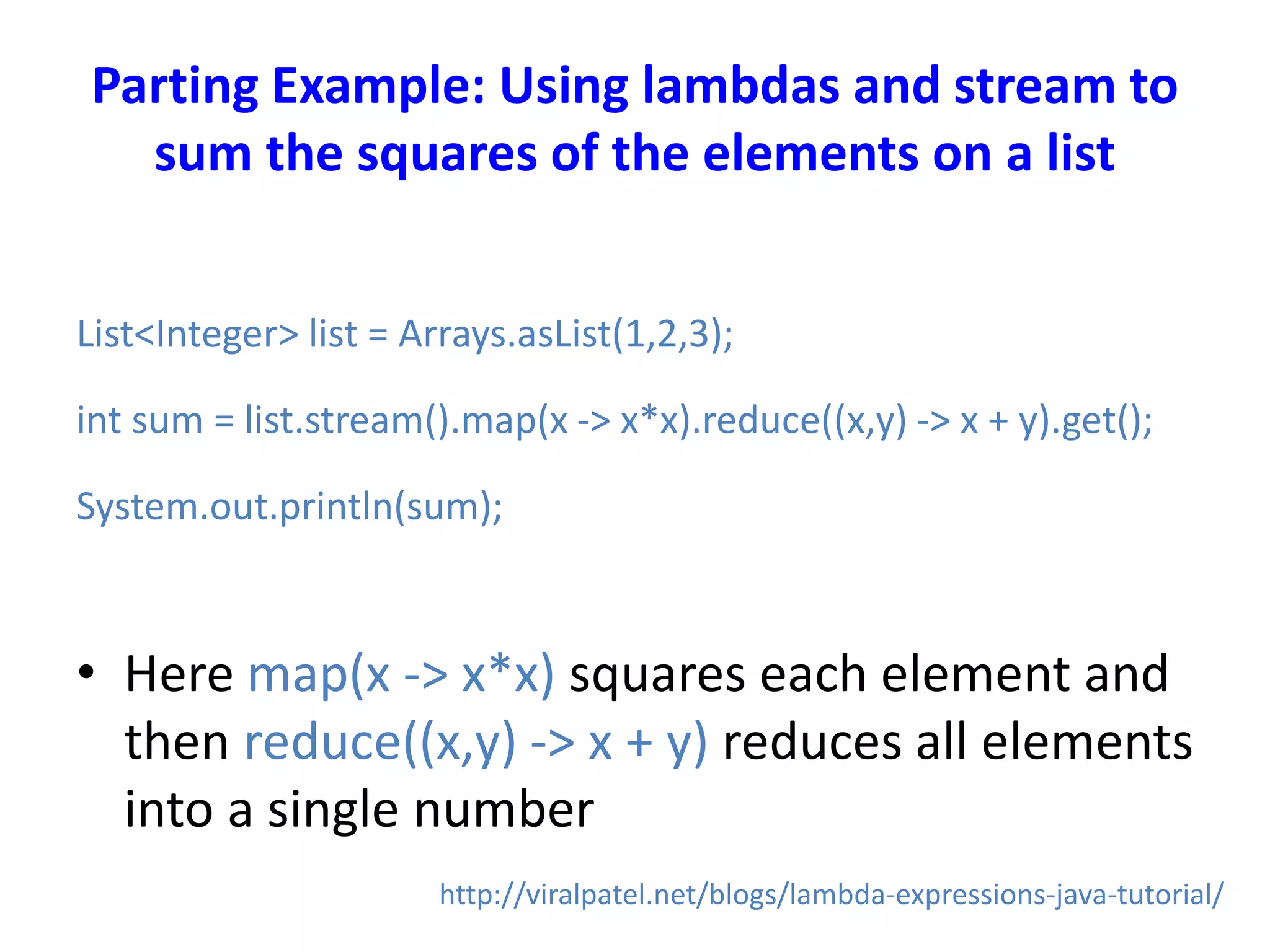 Parting Example: Using lambdas and stream to
sum the squares of the elements on a list
List<Integer> list = Arrays.asList(1,2,3);
int sum = list.stream().map(x -> x*x).reduce((x,y) -> x + y).get();
System.out.println(sum);
• Here map(x -> x*x) squares each element and
then reduce((x,y) -> x + y) reduces all elements
into a single number
http://viralpatel.net/blogs/lambda-expressions-java-tutorial/
 
