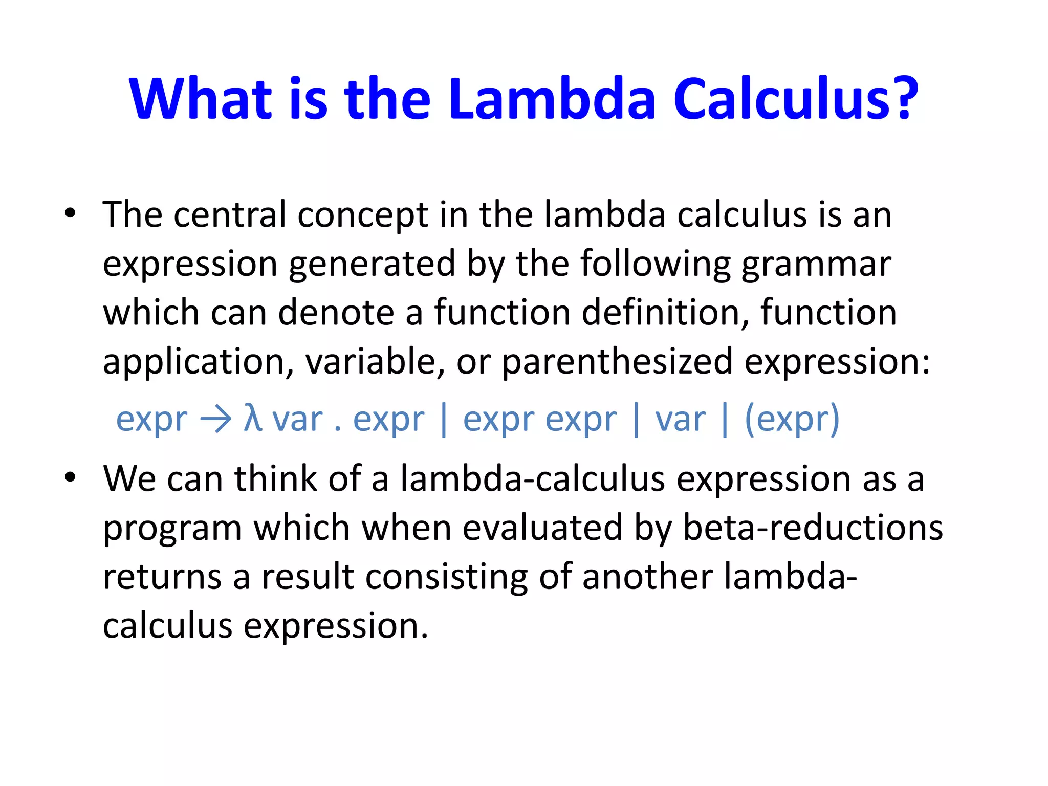 What is the Lambda Calculus?
• The central concept in the lambda calculus is an
expression generated by the following grammar
which can denote a function definition, function
application, variable, or parenthesized expression:
expr → λ var . expr | expr expr | var | (expr)
• We can think of a lambda-calculus expression as a
program which when evaluated by beta-reductions
returns a result consisting of another lambda-
calculus expression.
 