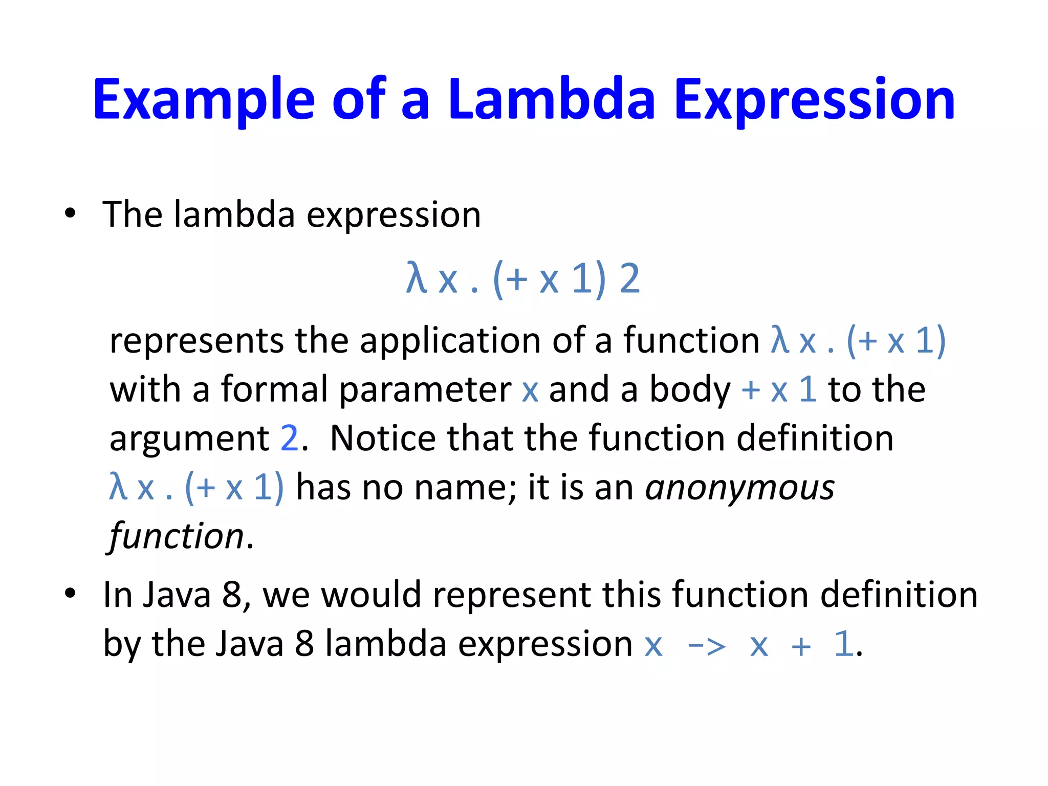 Example of a Lambda Expression
• The lambda expression
λ x . (+ x 1) 2
represents the application of a function λ x . (+ x 1)
with a formal parameter x and a body + x 1 to the
argument 2. Notice that the function definition
λ x . (+ x 1) has no name; it is an anonymous
function.
• In Java 8, we would represent this function definition
by the Java 8 lambda expression x -> x + 1.
 