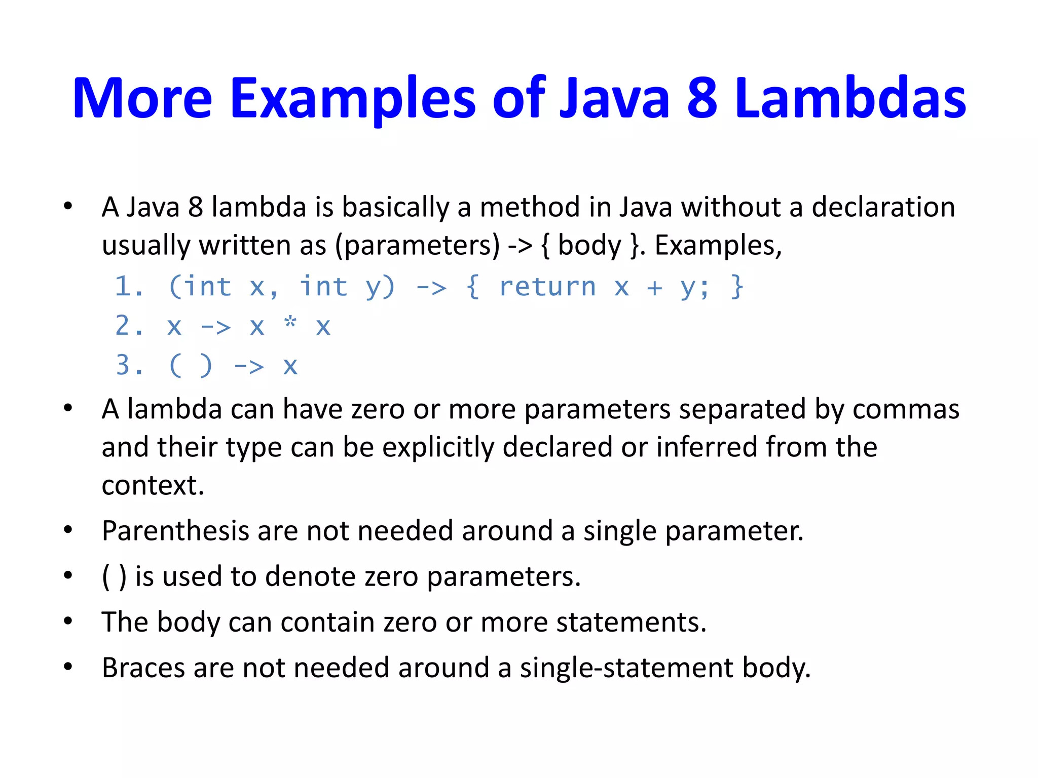 More Examples of Java 8 Lambdas
• A Java 8 lambda is basically a method in Java without a declaration
usually written as (parameters) -> { body }. Examples,
1. (int x, int y) -> { return x + y; }
2. x -> x * x
3. ( ) -> x
• A lambda can have zero or more parameters separated by commas
and their type can be explicitly declared or inferred from the
context.
• Parenthesis are not needed around a single parameter.
• ( ) is used to denote zero parameters.
• The body can contain zero or more statements.
• Braces are not needed around a single-statement body.
 