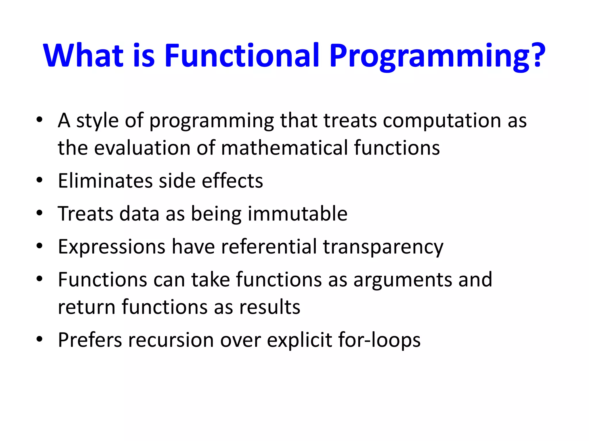 What is Functional Programming?
• A style of programming that treats computation as
the evaluation of mathematical functions
• Eliminates side effects
• Treats data as being immutable
• Expressions have referential transparency
• Functions can take functions as arguments and
return functions as results
• Prefers recursion over explicit for-loops
 