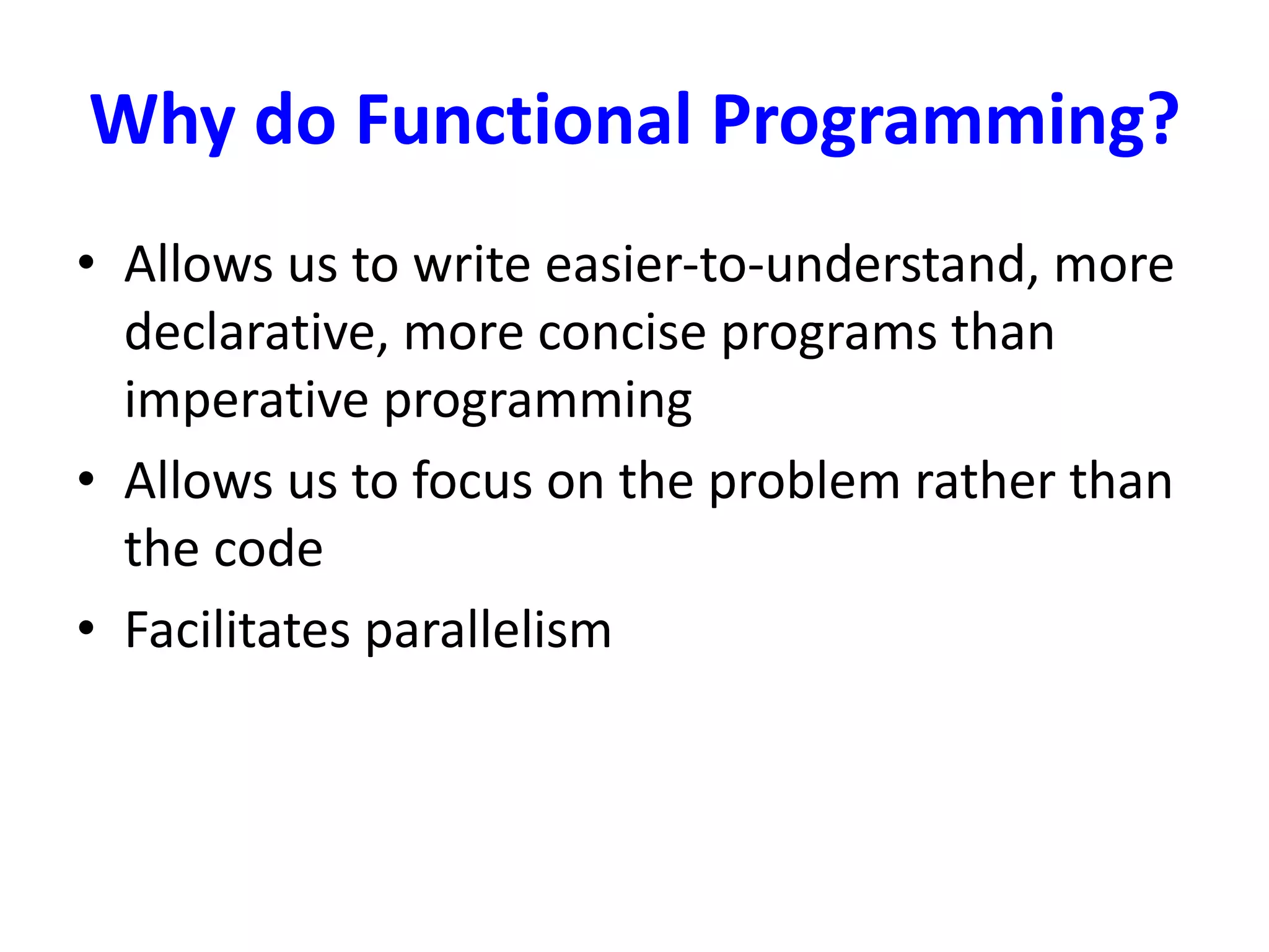 Why do Functional Programming?
• Allows us to write easier-to-understand, more
declarative, more concise programs than
imperative programming
• Allows us to focus on the problem rather than
the code
• Facilitates parallelism
 