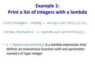 Example 1:
Print a list of integers with a lambda
List<Integer> intSeq = Arrays.asList(1,2,3);
intSeq.forEach(x -> System.out.println(x));
• x -> System.out.println(x) is a lambda expression that
defines an anonymous function with one parameter
named x of type Integer
 